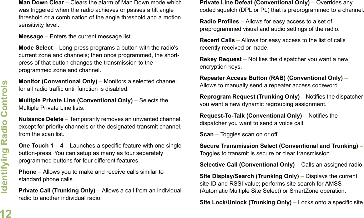 Identifying Radio ControlsEnglish12Man Down Clear – Clears the alarm of Man Down mode which was triggered when the radio achieves or passes a tilt angle threshold or a combination of the angle threshold and a motion sensitivity level.Message – Enters the current message list.Mode Select – Long-press programs a button with the radio&apos;s current zone and channels; then once programmed, the short-press of that button changes the transmission to the programmed zone and channel.Monitor (Conventional Only) – Monitors a selected channel for all radio traffic until function is disabled.Multiple Private Line (Conventional Only) – Selects the Multiple Private Line lists.Nuisance Delete – Temporarily removes an unwanted channel, except for priority channels or the designated transmit channel, from the scan list. One Touch 1 – 4 – Launches a specific feature with one single button-press. You can setup as many as four separately programmed buttons for four different features.Phone – Allows you to make and receive calls similar to standard phone calls.Private Call (Trunking Only) – Allows a call from an individual radio to another individual radio.Private Line Defeat (Conventional Only) – Overrides any coded squelch (DPL or PL) that is preprogrammed to a channel.Radio Profiles – Allows for easy access to a set of preprogrammed visual and audio settings of the radio.Recent Calls – Allows for easy access to the list of calls recently received or made.Rekey Request – Notifies the dispatcher you want a new   encryption keys.Repeater Access Button (RAB) (Conventional Only) – Allows to manually send a repeater access codeword.Reprogram Request (Trunking Only) – Notifies the dispatcher you want a new dynamic regrouping assignment.Request-To-Talk (Conventional Only) – Notifies the dispatcher you want to send a voice call.Scan – Toggles scan on or off.Secure Transmission Select (Conventional and Trunking) – Toggles to transmit is secure or clear transmission. Selective Call (Conventional Only) – Calls an assigned radio.Site Display/Search (Trunking Only) – Displays the current site ID and RSSI value; performs site search for AMSS (Automatic Multiple Site Select) or SmartZone operation.Site Lock/Unlock (Trunking Only) – Locks onto a specific site.