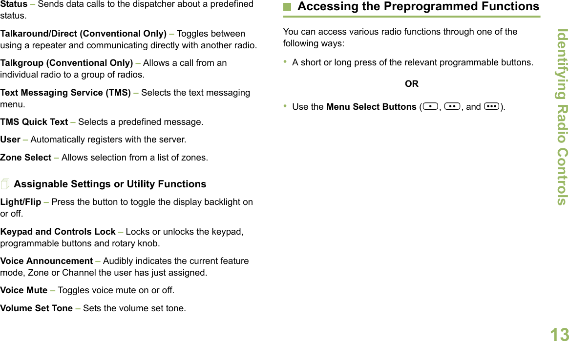 Identifying Radio ControlsEnglish13Status – Sends data calls to the dispatcher about a predefined status.Talkaround/Direct (Conventional Only) – Toggles between using a repeater and communicating directly with another radio.Talkgroup (Conventional Only) – Allows a call from an individual radio to a group of radios.Text Messaging Service (TMS) – Selects the text messaging menu.TMS Quick Text – Selects a predefined message.User – Automatically registers with the server.Zone Select – Allows selection from a list of zones.Assignable Settings or Utility FunctionsLight/Flip – Press the button to toggle the display backlight on or off.Keypad and Controls Lock – Locks or unlocks the keypad, programmable buttons and rotary knob.Voice Announcement – Audibly indicates the current feature mode, Zone or Channel the user has just assigned. Voice Mute – Toggles voice mute on or off.Volume Set Tone – Sets the volume set tone.Accessing the Preprogrammed FunctionsYou can access various radio functions through one of the following ways:•A short or long press of the relevant programmable buttons.OR•Use the Menu Select Buttons ({, |, and }).