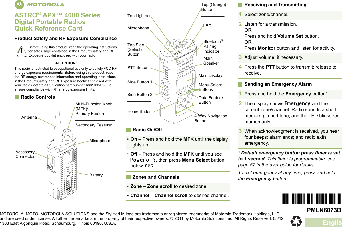 EnglishmASTRO® APX™ 4000 Series Digital Portable RadiosQuick Reference CardProduct Safety and RF Exposure ComplianceATTENTION!This radio is restricted to occupational use only to satisfy FCC RF energy exposure requirements. Before using this product, read the RF energy awareness information and operating instructions in the Product Safety and RF Exposure booklet enclosed with your radio (Motorola Publication part number 6881095C98) to ensure compliance with RF energy exposure limits. Radio Controls    Radio On/Off Zones and ChannelsReceiving and TransmittingSending an Emergency Alarm* Default emergency button press timer is set to 1 second. This timer is programmable, see page 57 in the user guide for details.To exit emergency at any time, press and hold the Emergency button.Before using this product, read the operating instructions for safe usage contained in the Product Safety and RF Exposure booklet enclosed with your radio.!C a u t i o nAntennaAccessory ConnectorMulti-Function Knob (MFK):Primary Feature:_________________Secondary Feature:_________________BatteryMicrophone •On – Press and hold the MFK until the display lights up.•Off – Press and hold the MFK until you see Power off?, then press Menu Select button below Yes.•Zone – Zone scroll to desired zone.•Channel – Channel scroll to desired channel.Top Lightbar Side Button 1__________PTT ButtonTop Side (Select) Button__________Bluetooth® Pairing IndicatorMain SpeakerMicrophoneSide Button 2__________Home ButtonLEDMenu Select ButtonsData Feature Button4-Way Navigation ButtonMain DisplayTop (Orange) Button__________ 1Select zone/channel.2Listen for a transmission.ORPress and hold Volume Set button.ORPress Monitor button and listen for activity.3Adjust volume, if necessary.4Press the PTT button to transmit; release to receive.1Press and hold the Emergency button*. 2The display shows Emergency and the current zone/channel. Radio sounds a short, medium-pitched tone, and the LED blinks red momentarily.3When acknowledgment is received, you hear four beeps; alarm ends; and radio exits emergency.*PMLN6073B*PMLN6073BMOTOROLA, MOTO, MOTOROLA SOLUTIONS and the Stylized M logo are trademarks or registered trademarks of Motorola Trademark Holdings, LLC and are used under license. All other trademarks are the property of their respective owners. © 2011 by Motorola Solutions, Inc. All Rights Reserved. 05/12 1303 East Algonquin Road, Schaumburg, Illinois 60196, U.S.A.