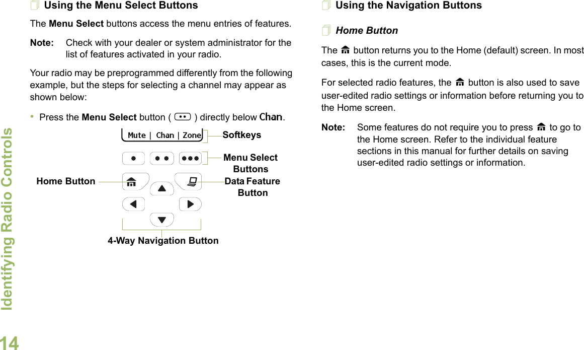 Identifying Radio ControlsEnglish14Using the Menu Select ButtonsThe Menu Select buttons access the menu entries of features.Note: Check with your dealer or system administrator for the list of features activated in your radio.Your radio may be preprogrammed differently from the following example, but the steps for selecting a channel may appear as shown below:•Press the Menu Select button ( | ) directly below Chan.Using the Navigation ButtonsHome ButtonThe H button returns you to the Home (default) screen. In most cases, this is the current mode.For selected radio features, the H button is also used to save user-edited radio settings or information before returning you to the Home screen.Note: Some features do not require you to press H to go to the Home screen. Refer to the individual feature sections in this manual for further details on saving user-edited radio settings or information.Data Feature Button 4-Way Navigation ButtonHome Button  Mute  |   Chan  |  ZoneMenu Select ButtonsSoftkeys