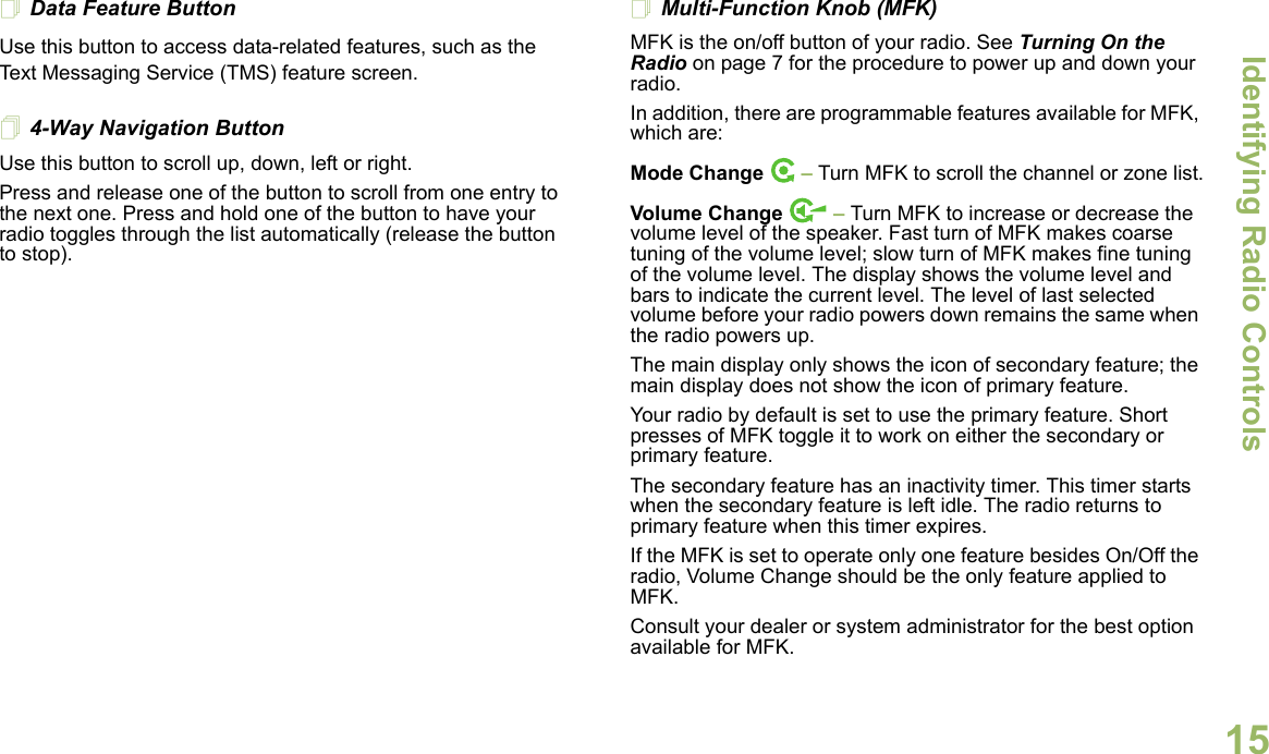 Identifying Radio ControlsEnglish15Data Feature ButtonUse this button to access data-related features, such as the Text Messaging Service (TMS) feature screen.4-Way Navigation ButtonUse this button to scroll up, down, left or right.Press and release one of the button to scroll from one entry to the next one. Press and hold one of the button to have your radio toggles through the list automatically (release the button to stop).Multi-Function Knob (MFK)MFK is the on/off button of your radio. See Turning On the Radio on page 7 for the procedure to power up and down your radio.In addition, there are programmable features available for MFK, which are:Mode Change  – Turn MFK to scroll the channel or zone list.Volume Change   – Turn MFK to increase or decrease the volume level of the speaker. Fast turn of MFK makes coarse tuning of the volume level; slow turn of MFK makes fine tuning of the volume level. The display shows the volume level and bars to indicate the current level. The level of last selected volume before your radio powers down remains the same when the radio powers up.The main display only shows the icon of secondary feature; the main display does not show the icon of primary feature. Your radio by default is set to use the primary feature. Short presses of MFK toggle it to work on either the secondary or primary feature. The secondary feature has an inactivity timer. This timer starts when the secondary feature is left idle. The radio returns to primary feature when this timer expires. If the MFK is set to operate only one feature besides On/Off the radio, Volume Change should be the only feature applied to MFK. Consult your dealer or system administrator for the best option available for MFK. 