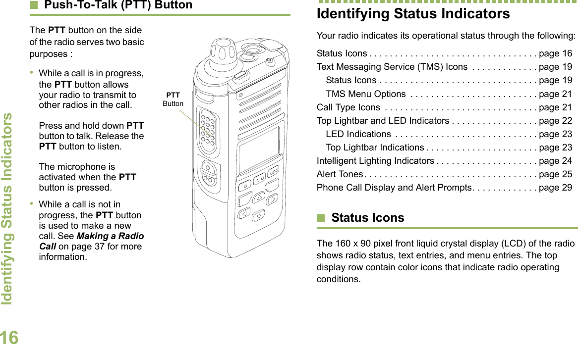 Identifying Status IndicatorsEnglish16Push-To-Talk (PTT) ButtonThe PTT button on the side of the radio serves two basic purposes :•While a call is in progress, the PTT button allows your radio to transmit to other radios in the call.Press and hold down PTT button to talk. Release the PTT button to listen.The microphone is activated when the PTT button is pressed.•While a call is not in progress, the PTT button is used to make a new call. See Making a Radio Call on page 37 for more information.Identifying Status IndicatorsYour radio indicates its operational status through the following:Status Icons . . . . . . . . . . . . . . . . . . . . . . . . . . . . . . . . . page 16Text Messaging Service (TMS) Icons  . . . . . . . . . . . . . page 19Status Icons . . . . . . . . . . . . . . . . . . . . . . . . . . . . . . . page 19TMS Menu Options  . . . . . . . . . . . . . . . . . . . . . . . . . page 21Call Type Icons  . . . . . . . . . . . . . . . . . . . . . . . . . . . . . . page 21Top Lightbar and LED Indicators . . . . . . . . . . . . . . . . . page 22LED Indications  . . . . . . . . . . . . . . . . . . . . . . . . . . . . page 23Top Lightbar Indications . . . . . . . . . . . . . . . . . . . . . . page 23Intelligent Lighting Indicators . . . . . . . . . . . . . . . . . . . . page 24Alert Tones. . . . . . . . . . . . . . . . . . . . . . . . . . . . . . . . . . page 25Phone Call Display and Alert Prompts. . . . . . . . . . . . . page 29Status IconsThe 160 x 90 pixel front liquid crystal display (LCD) of the radio shows radio status, text entries, and menu entries. The top display row contain color icons that indicate radio operating conditions. PTT Button
