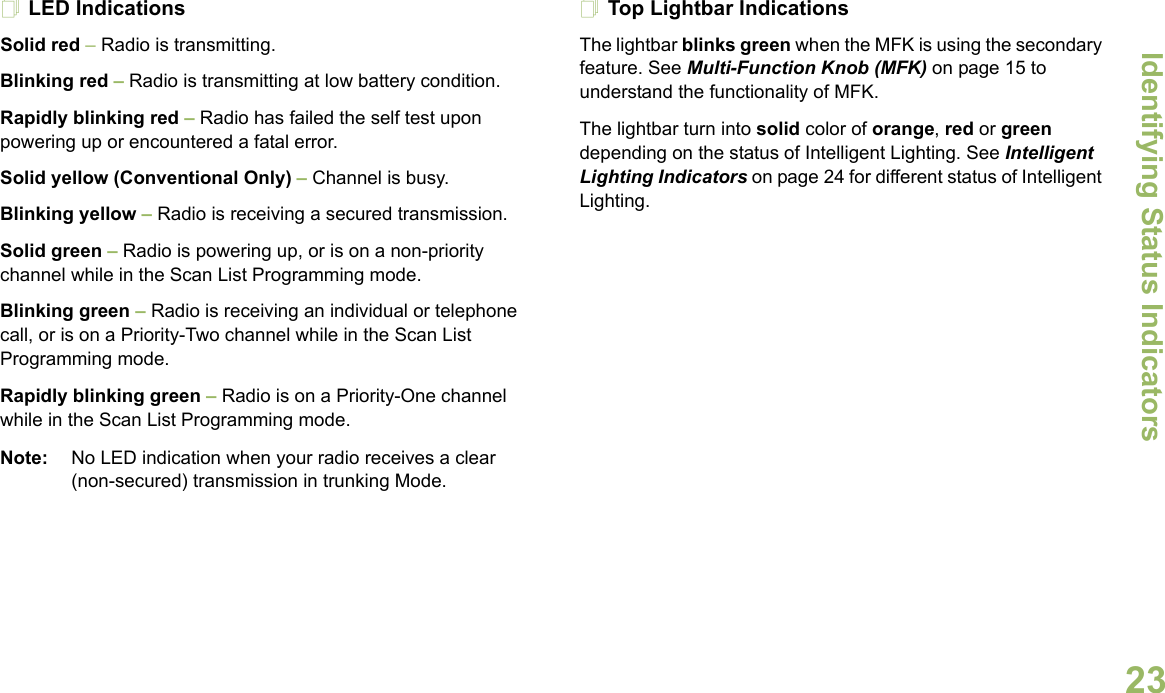 Identifying Status IndicatorsEnglish23LED Indications Solid red – Radio is transmitting.Blinking red – Radio is transmitting at low battery condition.Rapidly blinking red – Radio has failed the self test upon powering up or encountered a fatal error.Solid yellow (Conventional Only) – Channel is busy. Blinking yellow – Radio is receiving a secured transmission.Solid green – Radio is powering up, or is on a non-priority channel while in the Scan List Programming mode.Blinking green – Radio is receiving an individual or telephone call, or is on a Priority-Two channel while in the Scan List Programming mode.Rapidly blinking green – Radio is on a Priority-One channel while in the Scan List Programming mode.Note: No LED indication when your radio receives a clear (non-secured) transmission in trunking Mode.Top Lightbar IndicationsThe lightbar blinks green when the MFK is using the secondary feature. See Multi-Function Knob (MFK) on page 15 to understand the functionality of MFK.The lightbar turn into solid color of orange, red or green depending on the status of Intelligent Lighting. See Intelligent Lighting Indicators on page 24 for different status of Intelligent Lighting. 