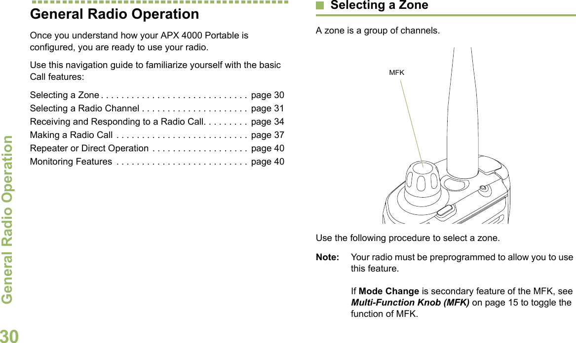 General Radio OperationEnglish30General Radio OperationOnce you understand how your APX 4000 Portable is configured, you are ready to use your radio.Use this navigation guide to familiarize yourself with the basic Call features:Selecting a Zone . . . . . . . . . . . . . . . . . . . . . . . . . . . . .  page 30Selecting a Radio Channel . . . . . . . . . . . . . . . . . . . . .  page 31Receiving and Responding to a Radio Call. . . . . . . . .  page 34Making a Radio Call . . . . . . . . . . . . . . . . . . . . . . . . . .  page 37Repeater or Direct Operation . . . . . . . . . . . . . . . . . . .  page 40Monitoring Features  . . . . . . . . . . . . . . . . . . . . . . . . . .  page 40Selecting a ZoneA zone is a group of channels. Use the following procedure to select a zone.Note: Your radio must be preprogrammed to allow you to use this feature.If Mode Change is secondary feature of the MFK, see Multi-Function Knob (MFK) on page 15 to toggle the function of MFK.MFK