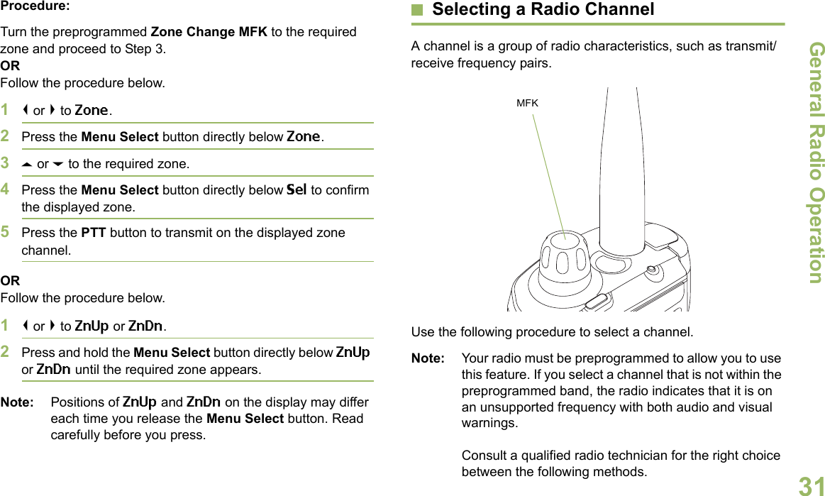 General Radio OperationEnglish31Procedure:Turn the preprogrammed Zone Change MFK to the required zone and proceed to Step 3.ORFollow the procedure below.1&lt; or &gt; to Zone.2Press the Menu Select button directly below Zone.3U or D to the required zone.4Press the Menu Select button directly below Sel to confirm the displayed zone. 5Press the PTT button to transmit on the displayed zone channel.ORFollow the procedure below.1&lt; or &gt; to ZnUp or ZnDn.2Press and hold the Menu Select button directly below ZnUp or ZnDn until the required zone appears.Note: Positions of ZnUp and ZnDn on the display may differ each time you release the Menu Select button. Read carefully before you press.Selecting a Radio ChannelA channel is a group of radio characteristics, such as transmit/receive frequency pairs. Use the following procedure to select a channel.Note: Your radio must be preprogrammed to allow you to use this feature. If you select a channel that is not within the preprogrammed band, the radio indicates that it is on an unsupported frequency with both audio and visual warnings.Consult a qualified radio technician for the right choice between the following methods.MFK