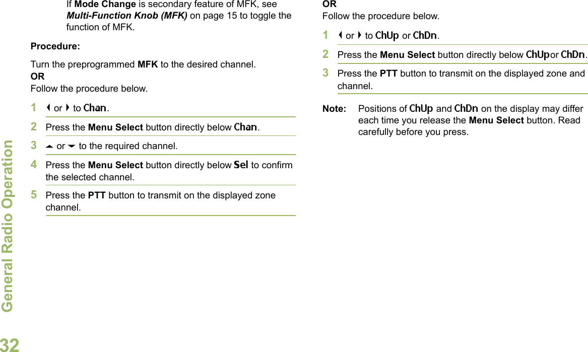 General Radio OperationEnglish32If Mode Change is secondary feature of MFK, see Multi-Function Knob (MFK) on page 15 to toggle the function of MFK.Procedure:Turn the preprogrammed MFK to the desired channel. ORFollow the procedure below. 1&lt; or &gt; to Chan.2Press the Menu Select button directly below Chan.3U or D to the required channel.4Press the Menu Select button directly below Sel to confirm the selected channel.5Press the PTT button to transmit on the displayed zone channel.ORFollow the procedure below. 1&lt; or &gt; to ChUp or ChDn.2Press the Menu Select button directly below ChUpor ChDn.3Press the PTT button to transmit on the displayed zone and channel.Note: Positions of ChUp and ChDn on the display may differ each time you release the Menu Select button. Read carefully before you press.