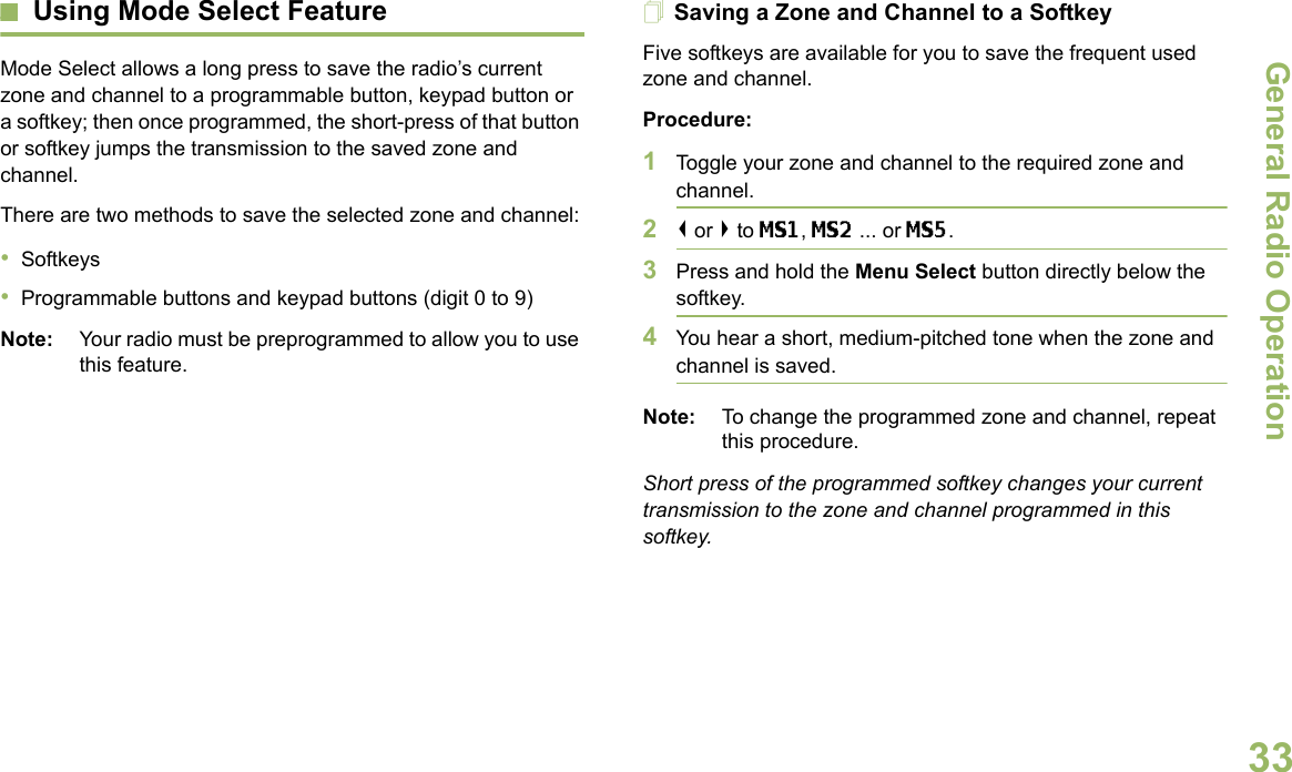 General Radio OperationEnglish33Using Mode Select FeatureMode Select allows a long press to save the radio’s current zone and channel to a programmable button, keypad button or a softkey; then once programmed, the short-press of that button or softkey jumps the transmission to the saved zone and channel.There are two methods to save the selected zone and channel:•Softkeys•Programmable buttons and keypad buttons (digit 0 to 9)Note: Your radio must be preprogrammed to allow you to use this feature.Saving a Zone and Channel to a SoftkeyFive softkeys are available for you to save the frequent used zone and channel. Procedure:1Toggle your zone and channel to the required zone and channel.2&lt; or &gt; to MS1, MS2 ... or MS5.3Press and hold the Menu Select button directly below the softkey.4You hear a short, medium-pitched tone when the zone and channel is saved.Note: To change the programmed zone and channel, repeat this procedure.Short press of the programmed softkey changes your current transmission to the zone and channel programmed in this softkey.