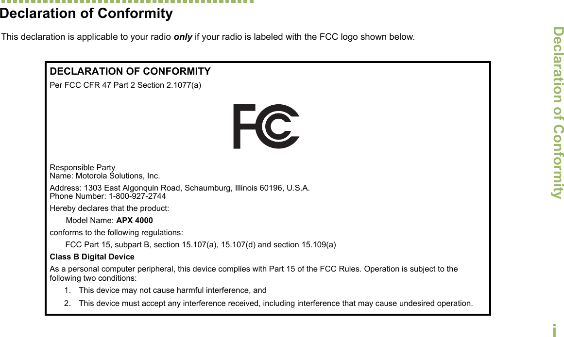Declaration of ConformityEnglishiDeclaration of Conformity  This declaration is applicable to your radio only if your radio is labeled with the FCC logo shown below.DECLARATION OF CONFORMITYPer FCC CFR 47 Part 2 Section 2.1077(a)Responsible Party Name: Motorola Solutions, Inc.Address: 1303 East Algonquin Road, Schaumburg, Illinois 60196, U.S.A.Phone Number: 1-800-927-2744Hereby declares that the product:Model Name: APX 4000conforms to the following regulations:FCC Part 15, subpart B, section 15.107(a), 15.107(d) and section 15.109(a)Class B Digital DeviceAs a personal computer peripheral, this device complies with Part 15 of the FCC Rules. Operation is subject to the following two conditions:1. This device may not cause harmful interference, and 2. This device must accept any interference received, including interference that may cause undesired operation.