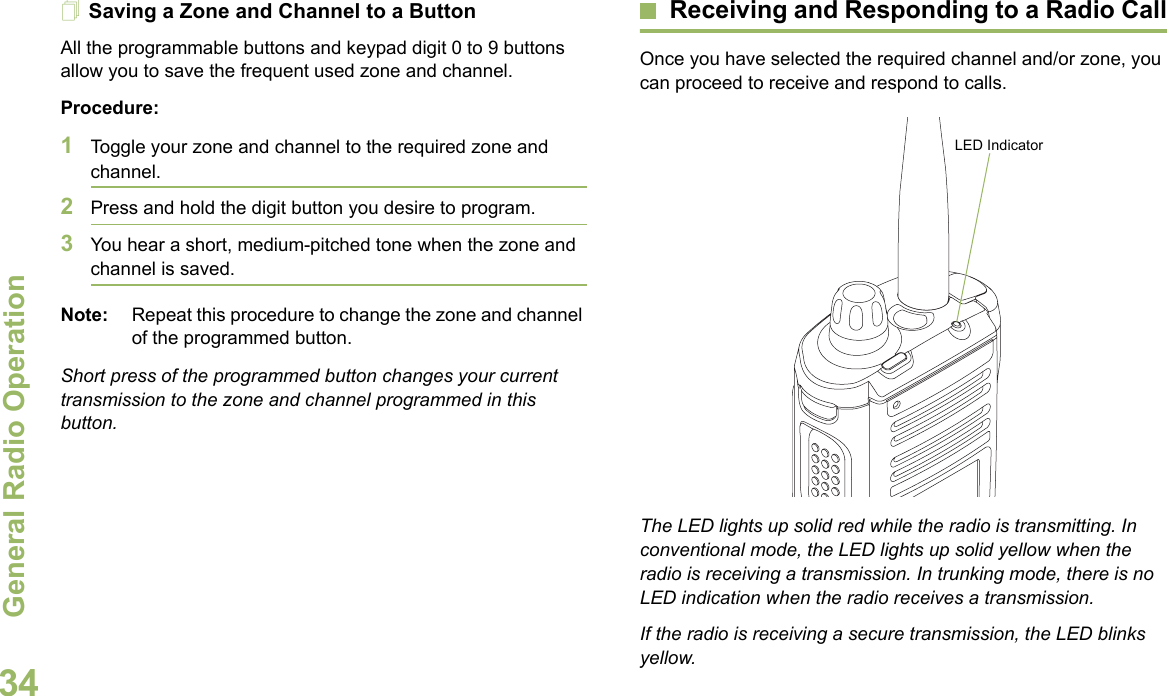 General Radio OperationEnglish34Saving a Zone and Channel to a ButtonAll the programmable buttons and keypad digit 0 to 9 buttons allow you to save the frequent used zone and channel. Procedure:1Toggle your zone and channel to the required zone and channel.2Press and hold the digit button you desire to program.3You hear a short, medium-pitched tone when the zone and channel is saved.Note: Repeat this procedure to change the zone and channel of the programmed button.Short press of the programmed button changes your current transmission to the zone and channel programmed in this button.Receiving and Responding to a Radio CallOnce you have selected the required channel and/or zone, you can proceed to receive and respond to calls. The LED lights up solid red while the radio is transmitting. In conventional mode, the LED lights up solid yellow when the radio is receiving a transmission. In trunking mode, there is no LED indication when the radio receives a transmission.If the radio is receiving a secure transmission, the LED blinks yellow.LED Indicator