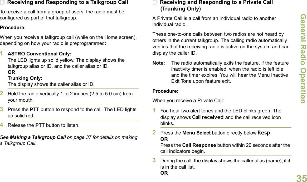 General Radio OperationEnglish35Receiving and Responding to a Talkgroup CallTo receive a call from a group of users, the radio must be configured as part of that talkgroup.Procedure:When you receive a talkgroup call (while on the Home screen), depending on how your radio is preprogrammed:1ASTRO Conventional Only:The LED lights up solid yellow. The display shows the talkgroup alias or ID, and the caller alias or ID.ORTrunking Only:The display shows the caller alias or ID.2Hold the radio vertically 1 to 2 inches (2.5 to 5.0 cm) from your mouth. 3Press the PTT button to respond to the call. The LED lights up solid red. 4Release the PTT button to listen.See Making a Talkgroup Call on page 37 for details on making a Talkgroup Call.Receiving and Responding to a Private Call (Trunking Only)A Private Call is a call from an individual radio to another individual radio.These one-to-one calls between two radios are not heard by others in the current talkgroup. The calling radio automatically verifies that the receiving radio is active on the system and can display the caller ID.Note: The radio automatically exits the feature, if the feature inactivity timer is enabled, when the radio is left idle and the timer expires. You will hear the Menu Inactive Exit Tone upon feature exit.Procedure:When you receive a Private Call:1You hear two alert tones and the LED blinks green. The display shows Call received and the call received icon blinks.2Press the Menu Select button directly below Resp.ORPress the Call Response button within 20 seconds after the call indicators begin.3During the call, the display shows the caller alias (name), if it is in the call list.OR