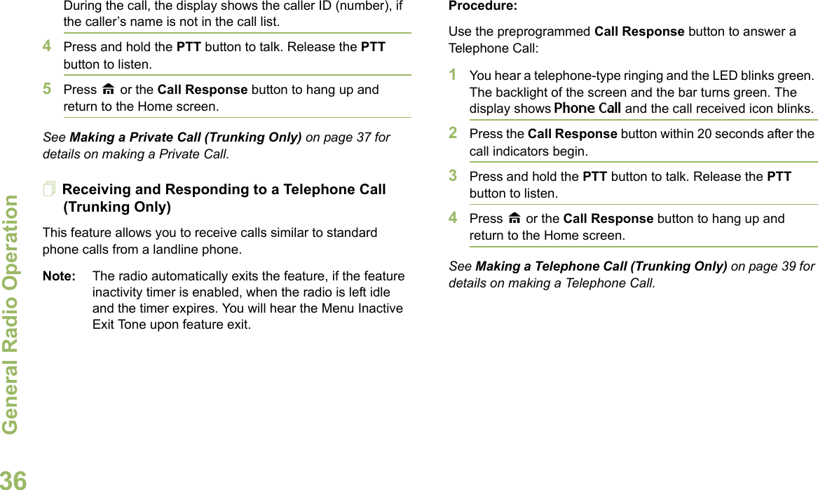 General Radio OperationEnglish36During the call, the display shows the caller ID (number), if the caller’s name is not in the call list.4Press and hold the PTT button to talk. Release the PTT button to listen.5Press H or the Call Response button to hang up and return to the Home screen.See Making a Private Call (Trunking Only) on page 37 for details on making a Private Call.Receiving and Responding to a Telephone Call (Trunking Only)This feature allows you to receive calls similar to standard phone calls from a landline phone.Note: The radio automatically exits the feature, if the feature inactivity timer is enabled, when the radio is left idle and the timer expires. You will hear the Menu Inactive Exit Tone upon feature exit.Procedure:Use the preprogrammed Call Response button to answer a Telephone Call:1You hear a telephone-type ringing and the LED blinks green. The backlight of the screen and the bar turns green. The display shows Phone Call and the call received icon blinks.2Press the Call Response button within 20 seconds after the call indicators begin.3Press and hold the PTT button to talk. Release the PTT button to listen.4Press H or the Call Response button to hang up and return to the Home screen.See Making a Telephone Call (Trunking Only) on page 39 for details on making a Telephone Call.