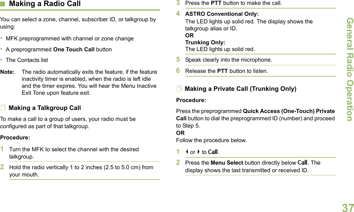 General Radio OperationEnglish37Making a Radio CallYou can select a zone, channel, subscriber ID, or talkgroup by using:•MFK preprogrammed with channel or zone change•A preprogrammed One Touch Call button•The Contacts list Note: The radio automatically exits the feature, if the feature inactivity timer is enabled, when the radio is left idle and the timer expires. You will hear the Menu Inactive Exit Tone upon feature exit.Making a Talkgroup CallTo make a call to a group of users, your radio must be configured as part of that talkgroup.Procedure:1Turn the MFK to select the channel with the desired talkgroup. 2Hold the radio vertically 1 to 2 inches (2.5 to 5.0 cm) from your mouth.3Press the PTT button to make the call. 4ASTRO Conventional Only:The LED lights up solid red. The display shows the talkgroup alias or ID.OR Trunking Only:The LED lights up solid red.5Speak clearly into the microphone.6Release the PTT button to listen.Making a Private Call (Trunking Only)Procedure:Press the preprogrammed Quick Access (One-Touch) Private Call button to dial the preprogrammed ID (number) and proceed to Step 5. ORFollow the procedure below. 1&lt; or &gt; to Call.2Press the Menu Select button directly below Call. The display shows the last transmitted or received ID.