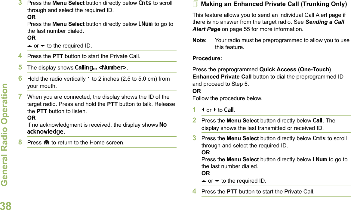 General Radio OperationEnglish383Press the Menu Select button directly below Cnts to scroll through and select the required ID.ORPress the Menu Select button directly below LNum to go to the last number dialed.ORU or D to the required ID.4Press the PTT button to start the Private Call.5The display shows Calling... &lt;Number&gt;.6Hold the radio vertically 1 to 2 inches (2.5 to 5.0 cm) from your mouth.7When you are connected, the display shows the ID of the target radio. Press and hold the PTT button to talk. Release the PTT button to listen.ORIf no acknowledgment is received, the display shows No acknowledge.8Press H to return to the Home screen.Making an Enhanced Private Call (Trunking Only)This feature allows you to send an individual Call Alert page if there is no answer from the target radio. See Sending a Call Alert Page on page 55 for more information.Note: Your radio must be preprogrammed to allow you to use this feature.Procedure:Press the preprogrammed Quick Access (One-Touch) Enhanced Private Call button to dial the preprogrammed ID and proceed to Step 5. ORFollow the procedure below. 1&lt; or &gt; to Call.2Press the Menu Select button directly below Call. The display shows the last transmitted or received ID.3Press the Menu Select button directly below Cnts to scroll through and select the required ID.ORPress the Menu Select button directly below LNum to go to the last number dialed.ORU or D to the required ID.4Press the PTT button to start the Private Call.