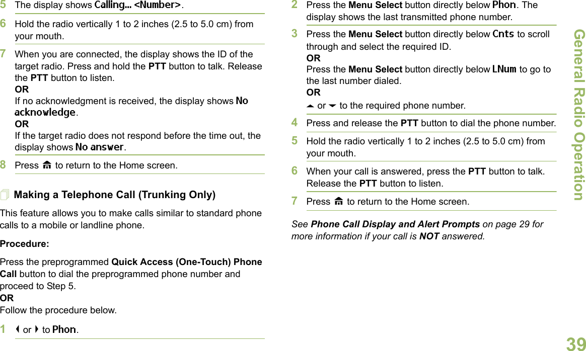 General Radio OperationEnglish395The display shows Calling... &lt;Number&gt;.6Hold the radio vertically 1 to 2 inches (2.5 to 5.0 cm) from your mouth.7When you are connected, the display shows the ID of the target radio. Press and hold the PTT button to talk. Release the PTT button to listen.ORIf no acknowledgment is received, the display shows No acknowledge.ORIf the target radio does not respond before the time out, the display shows No answer.8Press H to return to the Home screen.Making a Telephone Call (Trunking Only)This feature allows you to make calls similar to standard phone calls to a mobile or landline phone.Procedure:Press the preprogrammed Quick Access (One-Touch) Phone Call button to dial the preprogrammed phone number and proceed to Step 5. ORFollow the procedure below. 1&lt; or &gt; to Phon.2Press the Menu Select button directly below Phon. The display shows the last transmitted phone number.3Press the Menu Select button directly below Cnts to scroll through and select the required ID.ORPress the Menu Select button directly below LNum to go to the last number dialed.ORU or D to the required phone number.4Press and release the PTT button to dial the phone number.5Hold the radio vertically 1 to 2 inches (2.5 to 5.0 cm) from your mouth.6When your call is answered, press the PTT button to talk. Release the PTT button to listen.7Press H to return to the Home screen.See Phone Call Display and Alert Prompts on page 29 for more information if your call is NOT answered.