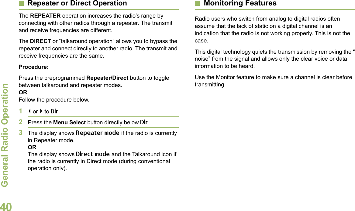 General Radio OperationEnglish40Repeater or Direct OperationThe REPEATER operation increases the radio’s range by connecting with other radios through a repeater. The transmit and receive frequencies are different.The DIRECT or “talkaround operation” allows you to bypass the repeater and connect directly to another radio. The transmit and receive frequencies are the same.Procedure:Press the preprogrammed Repeater/Direct button to toggle between talkaround and repeater modes.ORFollow the procedure below.1&lt; or &gt; to Dir.2Press the Menu Select button directly below Dir.3The display shows Repeater mode if the radio is currently in Repeater mode. ORThe display shows Direct mode and the Talkaround icon if the radio is currently in Direct mode (during conventional operation only).Monitoring FeaturesRadio users who switch from analog to digital radios often assume that the lack of static on a digital channel is an indication that the radio is not working properly. This is not the case. This digital technology quiets the transmission by removing the “noise” from the signal and allows only the clear voice or data information to be heard.Use the Monitor feature to make sure a channel is clear before transmitting.