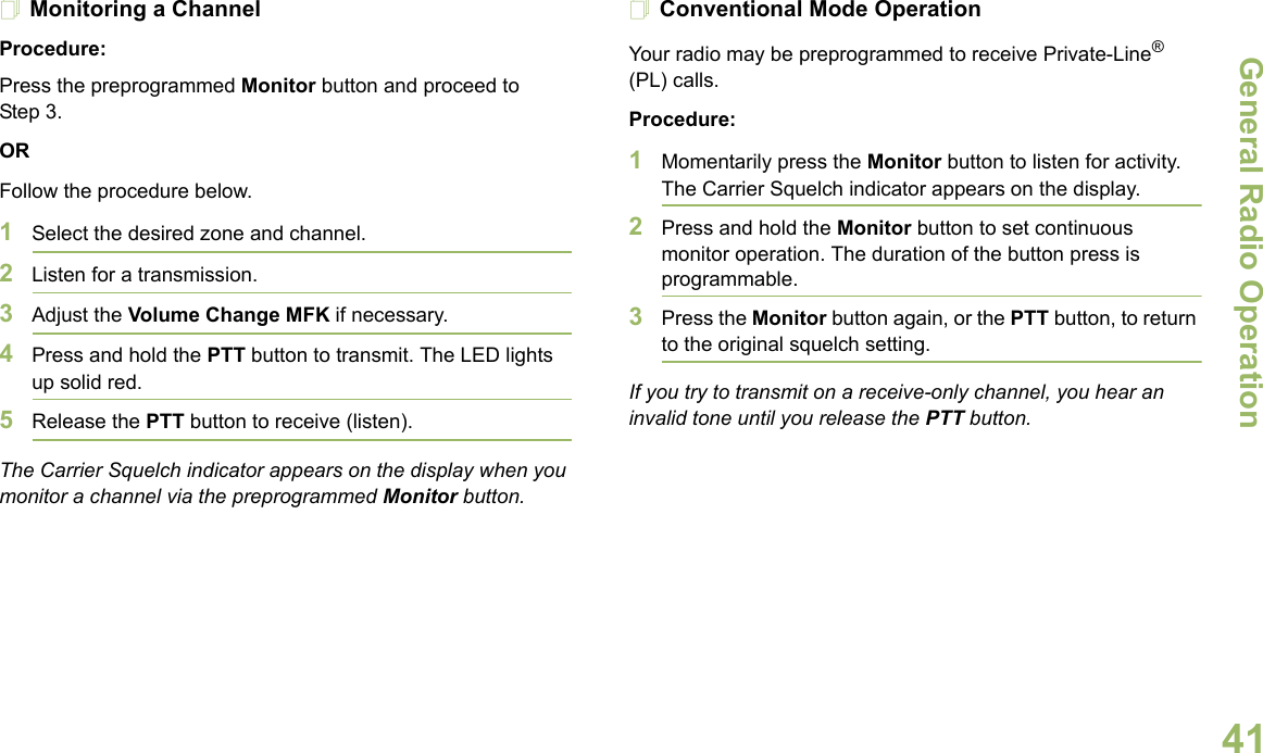 General Radio OperationEnglish41Monitoring a ChannelProcedure:Press the preprogrammed Monitor button and proceed to Step 3.ORFollow the procedure below.1Select the desired zone and channel.2Listen for a transmission.3Adjust the Volume Change MFK if necessary.4Press and hold the PTT button to transmit. The LED lights up solid red.5Release the PTT button to receive (listen).The Carrier Squelch indicator appears on the display when you monitor a channel via the preprogrammed Monitor button.Conventional Mode OperationYour radio may be preprogrammed to receive Private-Line® (PL) calls.Procedure:1Momentarily press the Monitor button to listen for activity. The Carrier Squelch indicator appears on the display.2Press and hold the Monitor button to set continuous monitor operation. The duration of the button press is programmable.3Press the Monitor button again, or the PTT button, to return to the original squelch setting.If you try to transmit on a receive-only channel, you hear an invalid tone until you release the PTT button.