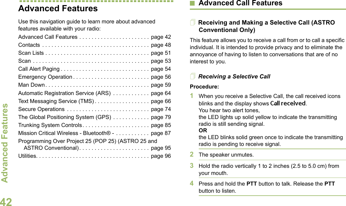 Advanced FeaturesEnglish42Advanced FeaturesUse this navigation guide to learn more about advanced features available with your radio:Advanced Call Features . . . . . . . . . . . . . . . . . . . . . . .  page 42Contacts  . . . . . . . . . . . . . . . . . . . . . . . . . . . . . . . . . . .  page 48Scan Lists . . . . . . . . . . . . . . . . . . . . . . . . . . . . . . . . . .  page 51Scan . . . . . . . . . . . . . . . . . . . . . . . . . . . . . . . . . . . . . .  page 53Call Alert Paging . . . . . . . . . . . . . . . . . . . . . . . . . . . . .  page 54Emergency Operation . . . . . . . . . . . . . . . . . . . . . . . . .  page 56Man Down. . . . . . . . . . . . . . . . . . . . . . . . . . . . . . . . . .  page 59Automatic Registration Service (ARS)  . . . . . . . . . . . .  page 64Text Messaging Service (TMS) . . . . . . . . . . . . . . . . . .  page 66Secure Operations  . . . . . . . . . . . . . . . . . . . . . . . . . . .  page 74The Global Positioning System (GPS) . . . . . . . . . . . .  page 79Trunking System Controls. . . . . . . . . . . . . . . . . . . . . .  page 85Mission Critical Wireless - Bluetooth® -  . . . . . . . . . . .  page 87Programming Over Project 25 (POP 25) (ASTRO 25 and ASTRO Conventional) . . . . . . . . . . . . . . . . . . . . . . .  page 95Utilities. . . . . . . . . . . . . . . . . . . . . . . . . . . . . . . . . . . . .  page 96Advanced Call FeaturesReceiving and Making a Selective Call (ASTRO Conventional Only)This feature allows you to receive a call from or to call a specific individual. It is intended to provide privacy and to eliminate the annoyance of having to listen to conversations that are of no interest to you.Receiving a Selective CallProcedure:1When you receive a Selective Call, the call received icons blinks and the display shows Call received. You hear two alert tones,the LED lights up solid yellow to indicate the transmitting radio is still sending signal.ORthe LED blinks solid green once to indicate the transmitting radio is pending to receive signal. 2The speaker unmutes.3Hold the radio vertically 1 to 2 inches (2.5 to 5.0 cm) from your mouth.4Press and hold the PTT button to talk. Release the PTT button to listen.