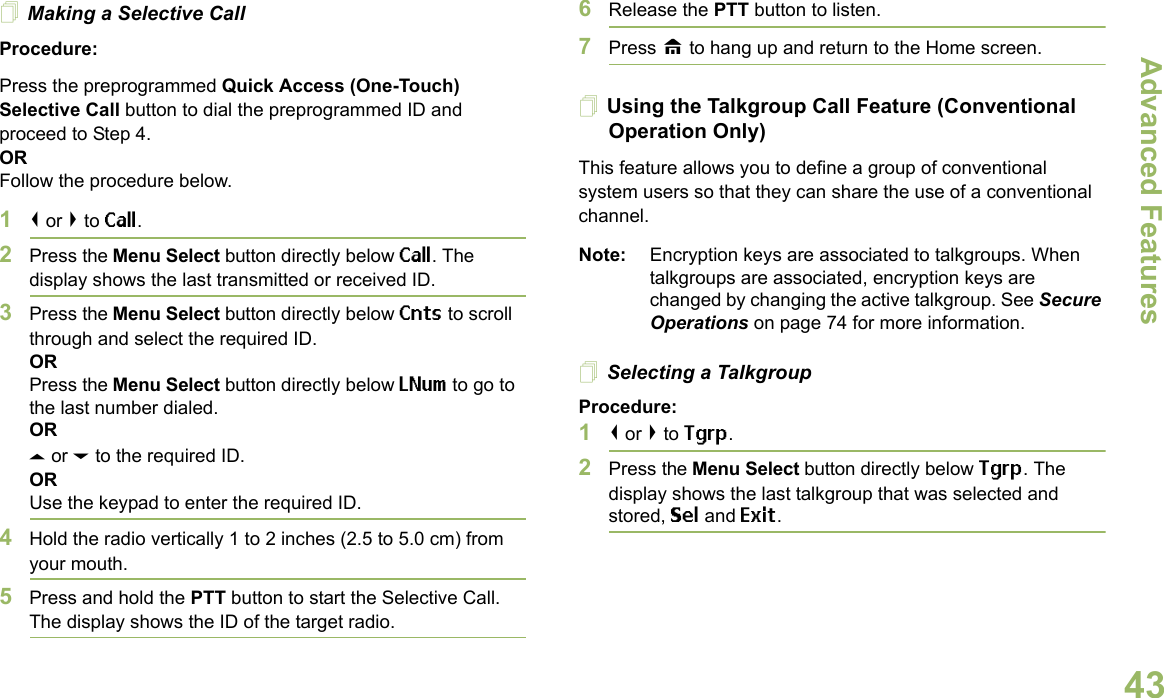 Advanced FeaturesEnglish43Making a Selective CallProcedure:Press the preprogrammed Quick Access (One-Touch) Selective Call button to dial the preprogrammed ID and proceed to Step 4. ORFollow the procedure below. 1&lt; or &gt; to Call.2Press the Menu Select button directly below Call. The display shows the last transmitted or received ID.3Press the Menu Select button directly below Cnts to scroll through and select the required ID.ORPress the Menu Select button directly below LNum to go to the last number dialed.ORU or D to the required ID.ORUse the keypad to enter the required ID.4Hold the radio vertically 1 to 2 inches (2.5 to 5.0 cm) from your mouth.5Press and hold the PTT button to start the Selective Call. The display shows the ID of the target radio.6Release the PTT button to listen.7Press H to hang up and return to the Home screen.Using the Talkgroup Call Feature (Conventional Operation Only)This feature allows you to define a group of conventional system users so that they can share the use of a conventional channel.Note: Encryption keys are associated to talkgroups. When talkgroups are associated, encryption keys are changed by changing the active talkgroup. See Secure Operations on page 74 for more information.Selecting a TalkgroupProcedure:1&lt; or &gt; to Tgrp.2Press the Menu Select button directly below Tgrp. The display shows the last talkgroup that was selected and stored, Sel and Exit.