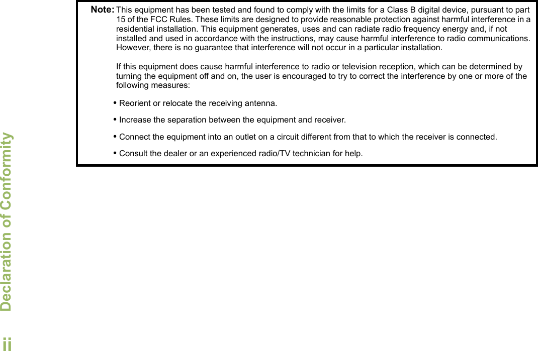 Declaration of ConformityEnglishiiNote: This equipment has been tested and found to comply with the limits for a Class B digital device, pursuant to part 15 of the FCC Rules. These limits are designed to provide reasonable protection against harmful interference in a residential installation. This equipment generates, uses and can radiate radio frequency energy and, if not installed and used in accordance with the instructions, may cause harmful interference to radio communications. However, there is no guarantee that interference will not occur in a particular installation. If this equipment does cause harmful interference to radio or television reception, which can be determined by turning the equipment off and on, the user is encouraged to try to correct the interference by one or more of the following measures:• Reorient or relocate the receiving antenna.• Increase the separation between the equipment and receiver.• Connect the equipment into an outlet on a circuit different from that to which the receiver is connected.• Consult the dealer or an experienced radio/TV technician for help.