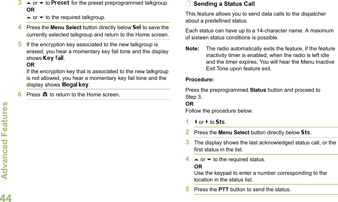 Advanced FeaturesEnglish443U or D to Preset for the preset preprogrammed talkgroup.ORU or D to the required talkgroup.4Press the Menu Select button directly below Sel to save the currently selected talkgroup and return to the Home screen.5If the encryption key associated to the new talkgroup is erased, you hear a momentary key fail tone and the display shows Key fail.ORIf the encryption key that is associated to the new talkgroup is not allowed, you hear a momentary key fail tone and the display shows Illegal key.6Press H to return to the Home screen.Sending a Status CallThis feature allows you to send data calls to the dispatcher about a predefined status.Each status can have up to a 14-character name. A maximum of sixteen status conditions is possible.Note: The radio automatically exits the feature, if the feature inactivity timer is enabled, when the radio is left idle and the timer expires. You will hear the Menu Inactive Exit Tone upon feature exit.Procedure:Press the preprogrammed Status button and proceed to Step 3. ORFollow the procedure below. 1&lt; or &gt; to Sts.2Press the Menu Select button directly below Sts. 3The display shows the last acknowledged status call, or the first status in the list.4U or D to the required status.ORUse the keypad to enter a number corresponding to the location in the status list.5Press the PTT button to send the status.