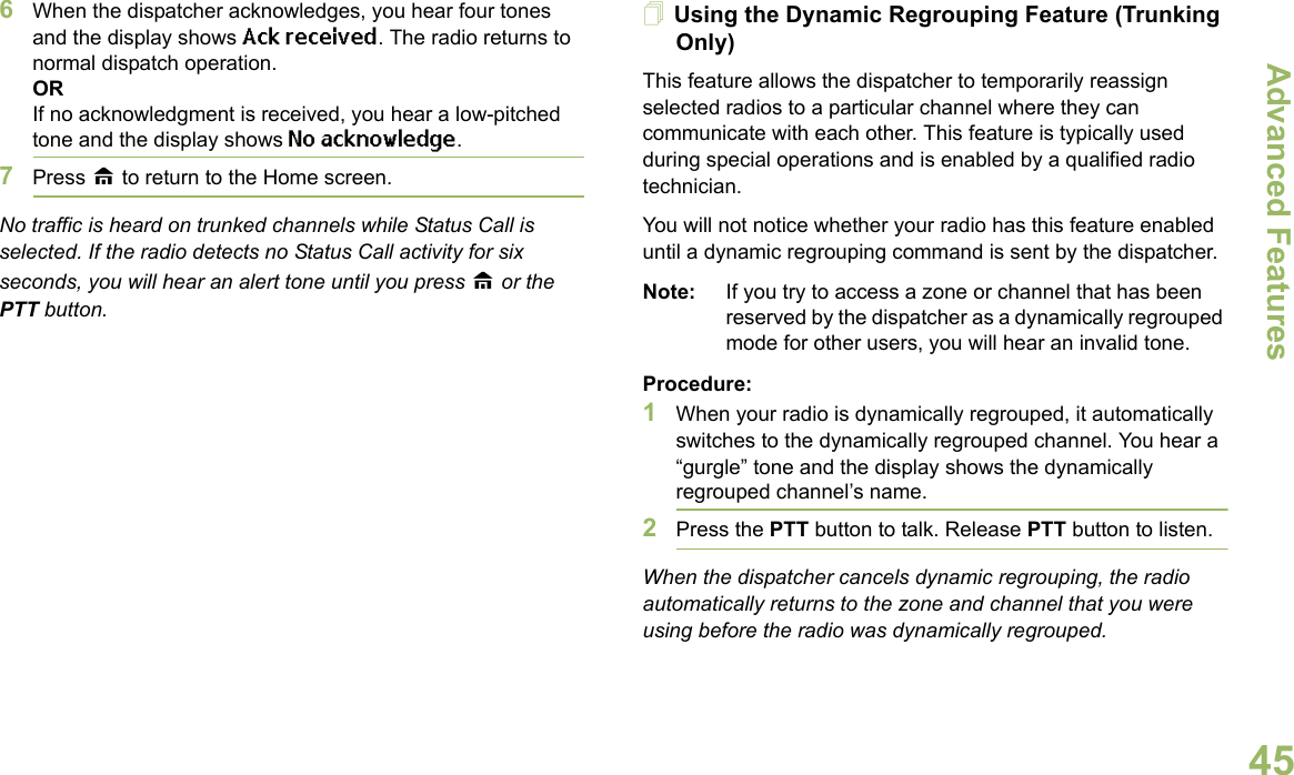 Advanced FeaturesEnglish456When the dispatcher acknowledges, you hear four tones and the display shows Ack received. The radio returns to normal dispatch operation.ORIf no acknowledgment is received, you hear a low-pitched tone and the display shows No acknowledge.7Press H to return to the Home screen.No traffic is heard on trunked channels while Status Call is selected. If the radio detects no Status Call activity for six seconds, you will hear an alert tone until you press H or the PTT button.Using the Dynamic Regrouping Feature (Trunking Only)This feature allows the dispatcher to temporarily reassign selected radios to a particular channel where they can communicate with each other. This feature is typically used during special operations and is enabled by a qualified radio technician. You will not notice whether your radio has this feature enabled until a dynamic regrouping command is sent by the dispatcher.Note: If you try to access a zone or channel that has been reserved by the dispatcher as a dynamically regrouped mode for other users, you will hear an invalid tone.Procedure:1When your radio is dynamically regrouped, it automatically switches to the dynamically regrouped channel. You hear a “gurgle” tone and the display shows the dynamically regrouped channel’s name.2Press the PTT button to talk. Release PTT button to listen.When the dispatcher cancels dynamic regrouping, the radio automatically returns to the zone and channel that you were using before the radio was dynamically regrouped.