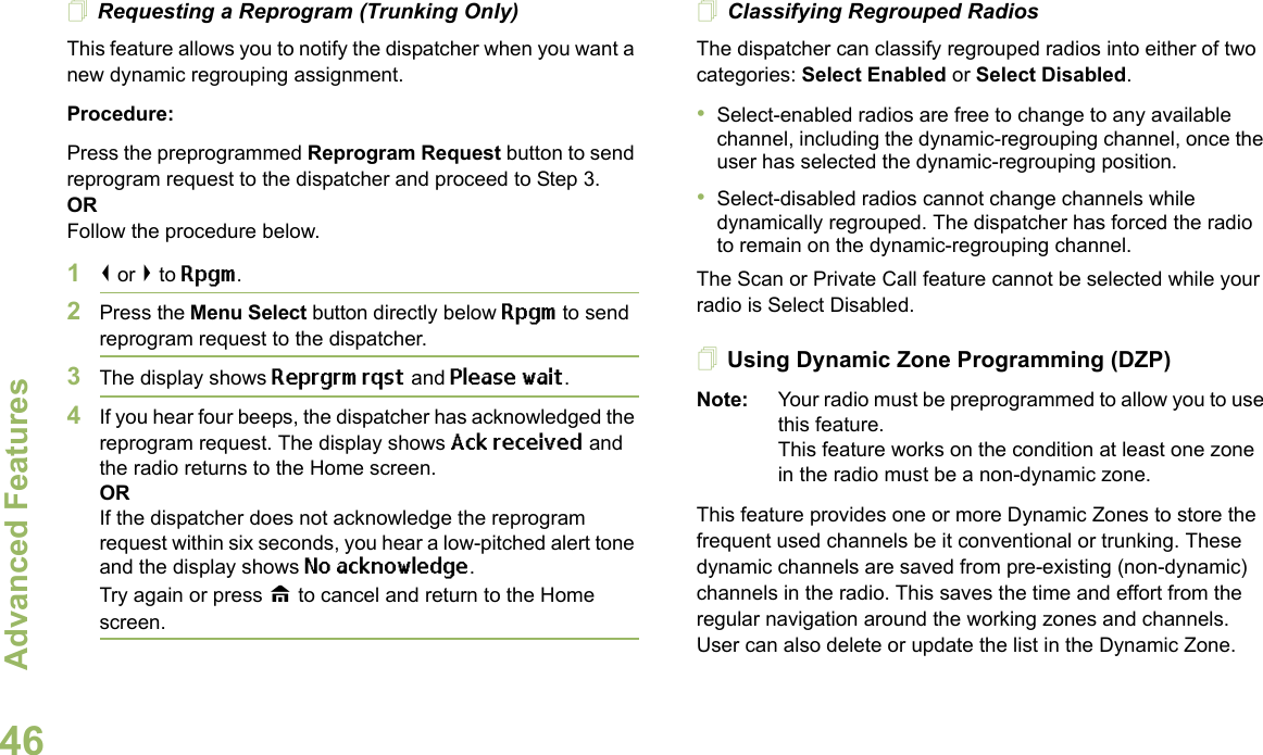 Advanced FeaturesEnglish46Requesting a Reprogram (Trunking Only)This feature allows you to notify the dispatcher when you want a new dynamic regrouping assignment.Procedure:Press the preprogrammed Reprogram Request button to send reprogram request to the dispatcher and proceed to Step 3.ORFollow the procedure below. 1&lt; or &gt; to Rpgm.2Press the Menu Select button directly below Rpgm to send reprogram request to the dispatcher.3The display shows Reprgrm rqst and Please wait.4If you hear four beeps, the dispatcher has acknowledged the reprogram request. The display shows Ack received and the radio returns to the Home screen.ORIf the dispatcher does not acknowledge the reprogram request within six seconds, you hear a low-pitched alert tone and the display shows No acknowledge.Try again or press H to cancel and return to the Home screen.Classifying Regrouped RadiosThe dispatcher can classify regrouped radios into either of two categories: Select Enabled or Select Disabled.•Select-enabled radios are free to change to any available channel, including the dynamic-regrouping channel, once the user has selected the dynamic-regrouping position.•Select-disabled radios cannot change channels while dynamically regrouped. The dispatcher has forced the radio to remain on the dynamic-regrouping channel.The Scan or Private Call feature cannot be selected while your radio is Select Disabled.Using Dynamic Zone Programming (DZP)Note: Your radio must be preprogrammed to allow you to use this feature.This feature works on the condition at least one zone in the radio must be a non-dynamic zone.This feature provides one or more Dynamic Zones to store the frequent used channels be it conventional or trunking. These dynamic channels are saved from pre-existing (non-dynamic) channels in the radio. This saves the time and effort from the regular navigation around the working zones and channels. User can also delete or update the list in the Dynamic Zone.