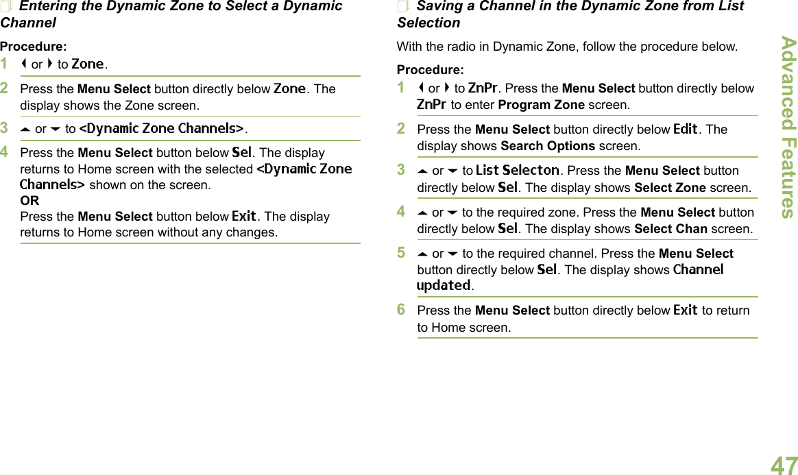 Advanced FeaturesEnglish47Entering the Dynamic Zone to Select a Dynamic ChannelProcedure:1&lt; or &gt; to Zone.2Press the Menu Select button directly below Zone. The display shows the Zone screen.3U or D to &lt;Dynamic Zone Channels&gt;. 4Press the Menu Select button below Sel. The display returns to Home screen with the selected &lt;Dynamic Zone Channels&gt; shown on the screen.ORPress the Menu Select button below Exit. The display returns to Home screen without any changes.Saving a Channel in the Dynamic Zone from List SelectionWith the radio in Dynamic Zone, follow the procedure below.Procedure:1&lt; or &gt; to ZnPr. Press the Menu Select button directly below ZnPr to enter Program Zone screen.2Press the Menu Select button directly below Edit. The display shows Search Options screen.3U or D to List Selecton. Press the Menu Select button directly below Sel. The display shows Select Zone screen.4U or D to the required zone. Press the Menu Select button directly below Sel. The display shows Select Chan screen.5U or D to the required channel. Press the Menu Select button directly below Sel. The display shows Channel updated.6Press the Menu Select button directly below Exit to return to Home screen.