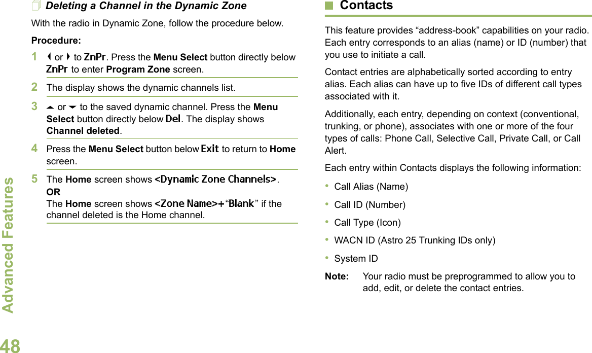 Advanced FeaturesEnglish48Deleting a Channel in the Dynamic ZoneWith the radio in Dynamic Zone, follow the procedure below.Procedure:1&lt; or &gt; to ZnPr. Press the Menu Select button directly below ZnPr to enter Program Zone screen.2The display shows the dynamic channels list.3U or D to the saved dynamic channel. Press the Menu Select button directly below Del. The display shows Channel deleted.4Press the Menu Select button below Exit to return to Home screen. 5The Home screen shows &lt;Dynamic Zone Channels&gt;.ORThe Home screen shows &lt;Zone Name&gt;+“Blank” if the channel deleted is the Home channel.ContactsThis feature provides “address-book” capabilities on your radio. Each entry corresponds to an alias (name) or ID (number) that you use to initiate a call.Contact entries are alphabetically sorted according to entry alias. Each alias can have up to five IDs of different call types associated with it.Additionally, each entry, depending on context (conventional, trunking, or phone), associates with one or more of the four types of calls: Phone Call, Selective Call, Private Call, or Call Alert.Each entry within Contacts displays the following information:•Call Alias (Name)•Call ID (Number)•Call Type (Icon)•WACN ID (Astro 25 Trunking IDs only)•System IDNote: Your radio must be preprogrammed to allow you to add, edit, or delete the contact entries.