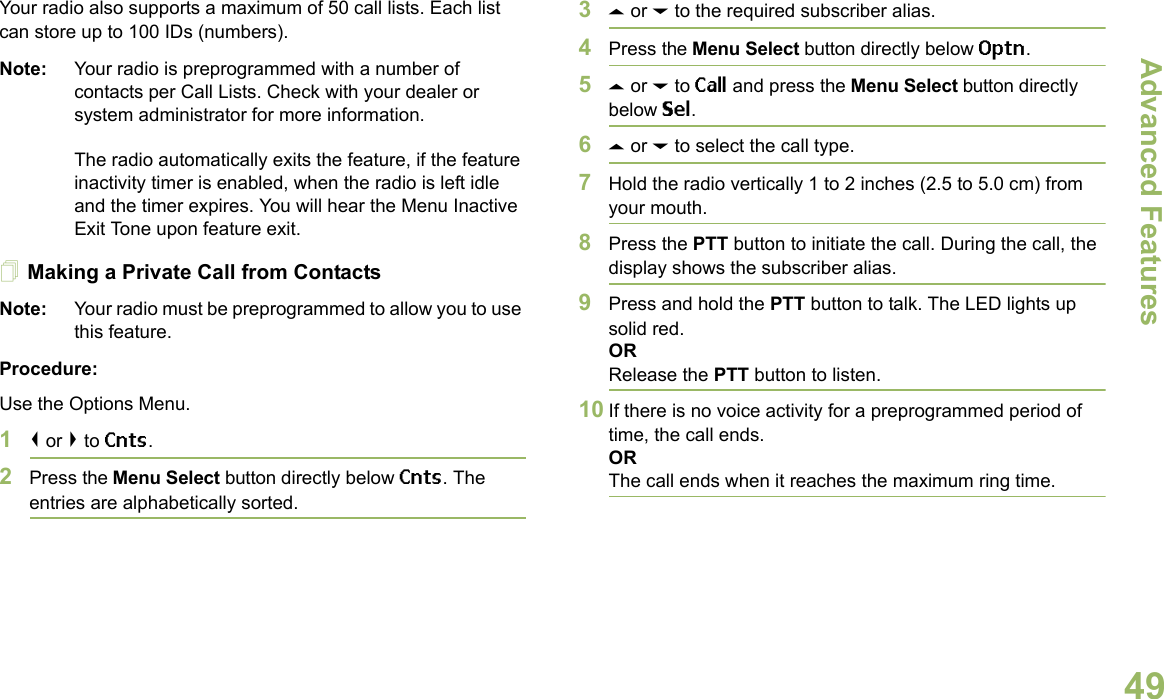 Advanced FeaturesEnglish49Your radio also supports a maximum of 50 call lists. Each list can store up to 100 IDs (numbers).Note: Your radio is preprogrammed with a number of contacts per Call Lists. Check with your dealer or system administrator for more information.The radio automatically exits the feature, if the feature inactivity timer is enabled, when the radio is left idle and the timer expires. You will hear the Menu Inactive Exit Tone upon feature exit.Making a Private Call from ContactsNote: Your radio must be preprogrammed to allow you to use this feature.Procedure:Use the Options Menu.1&lt; or &gt; to Cnts.2Press the Menu Select button directly below Cnts. The entries are alphabetically sorted.3U or D to the required subscriber alias.4Press the Menu Select button directly below Optn.5U or D to Call and press the Menu Select button directly below Sel.6U or D to select the call type.7Hold the radio vertically 1 to 2 inches (2.5 to 5.0 cm) from your mouth.8Press the PTT button to initiate the call. During the call, the display shows the subscriber alias.9Press and hold the PTT button to talk. The LED lights up solid red.ORRelease the PTT button to listen.10 If there is no voice activity for a preprogrammed period of time, the call ends.ORThe call ends when it reaches the maximum ring time.