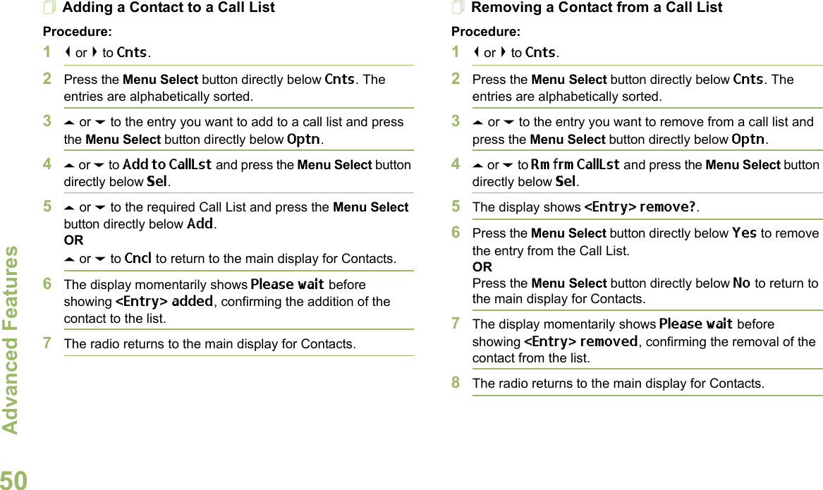 Advanced FeaturesEnglish50Adding a Contact to a Call ListProcedure:1&lt; or &gt; to Cnts.2Press the Menu Select button directly below Cnts. The entries are alphabetically sorted.3U or D to the entry you want to add to a call list and press the Menu Select button directly below Optn.4U or D to Add to CallLst and press the Menu Select button directly below Sel.5U or D to the required Call List and press the Menu Select button directly below Add.ORU or D to Cncl to return to the main display for Contacts.6The display momentarily shows Please wait before showing &lt;Entry&gt; added, confirming the addition of the contact to the list.7The radio returns to the main display for Contacts.Removing a Contact from a Call ListProcedure:1&lt; or &gt; to Cnts.2Press the Menu Select button directly below Cnts. The entries are alphabetically sorted.3U or D to the entry you want to remove from a call list and press the Menu Select button directly below Optn.4U or D to Rm frm CallLst and press the Menu Select button directly below Sel.5The display shows &lt;Entry&gt; remove?.6Press the Menu Select button directly below Yes to remove the entry from the Call List.ORPress the Menu Select button directly below No to return to the main display for Contacts.7The display momentarily shows Please wait before showing &lt;Entry&gt; removed, confirming the removal of the contact from the list.8The radio returns to the main display for Contacts.