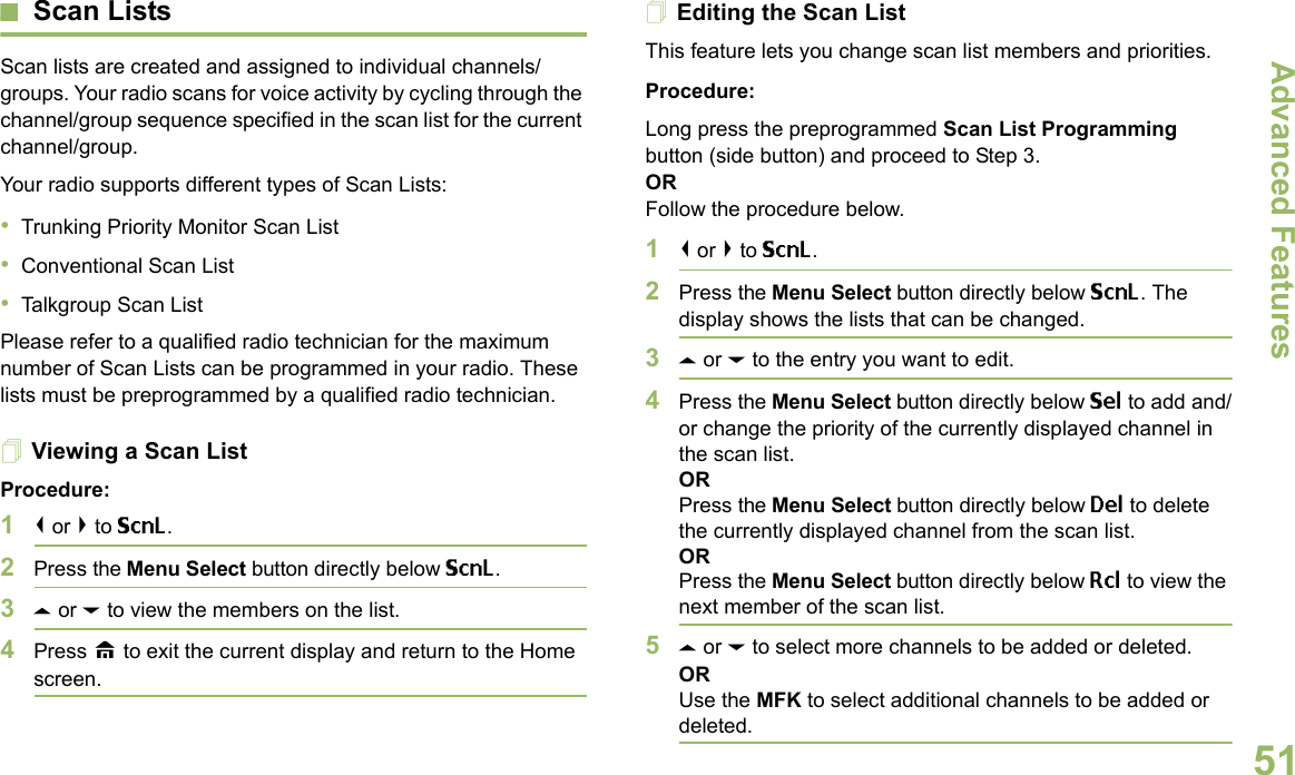 Advanced FeaturesEnglish51Scan ListsScan lists are created and assigned to individual channels/groups. Your radio scans for voice activity by cycling through the channel/group sequence specified in the scan list for the current channel/group. Your radio supports different types of Scan Lists: •Trunking Priority Monitor Scan List•Conventional Scan List•Talkgroup Scan ListPlease refer to a qualified radio technician for the maximum number of Scan Lists can be programmed in your radio. These lists must be preprogrammed by a qualified radio technician.Viewing a Scan ListProcedure:1&lt; or &gt; to ScnL.2Press the Menu Select button directly below ScnL.3U or D to view the members on the list.4Press H to exit the current display and return to the Home screen.Editing the Scan ListThis feature lets you change scan list members and priorities.Procedure:Long press the preprogrammed Scan List Programming button (side button) and proceed to Step 3.ORFollow the procedure below.1&lt; or &gt; to ScnL.2Press the Menu Select button directly below ScnL. The display shows the lists that can be changed.3U or D to the entry you want to edit.4Press the Menu Select button directly below Sel to add and/or change the priority of the currently displayed channel in the scan list.ORPress the Menu Select button directly below Del to delete the currently displayed channel from the scan list.ORPress the Menu Select button directly below Rcl to view the next member of the scan list.5U or D to select more channels to be added or deleted.ORUse the MFK to select additional channels to be added or deleted.