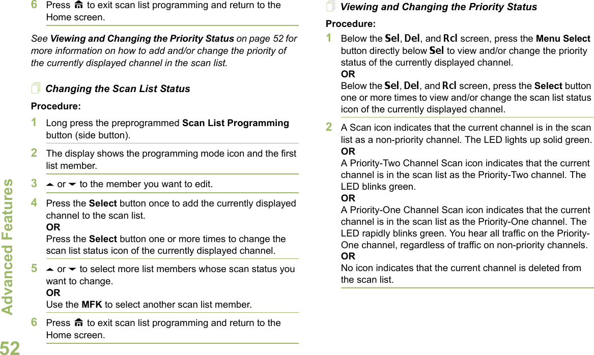 Advanced FeaturesEnglish526Press H to exit scan list programming and return to the Home screen.See Viewing and Changing the Priority Status on page 52 for more information on how to add and/or change the priority of the currently displayed channel in the scan list.Changing the Scan List StatusProcedure:1Long press the preprogrammed Scan List Programming button (side button).2The display shows the programming mode icon and the first list member.3U or D to the member you want to edit.4Press the Select button once to add the currently displayed channel to the scan list.ORPress the Select button one or more times to change the scan list status icon of the currently displayed channel.5U or D to select more list members whose scan status you want to change.ORUse the MFK to select another scan list member.6Press H to exit scan list programming and return to the Home screen.Viewing and Changing the Priority StatusProcedure:1Below the Sel, Del, and Rcl screen, press the Menu Select button directly below Sel to view and/or change the priority status of the currently displayed channel.ORBelow the Sel, Del, and Rcl screen, press the Select button one or more times to view and/or change the scan list status icon of the currently displayed channel.2A Scan icon indicates that the current channel is in the scan list as a non-priority channel. The LED lights up solid green.ORA Priority-Two Channel Scan icon indicates that the current channel is in the scan list as the Priority-Two channel. The LED blinks green.ORA Priority-One Channel Scan icon indicates that the current channel is in the scan list as the Priority-One channel. The LED rapidly blinks green. You hear all traffic on the Priority-One channel, regardless of traffic on non-priority channels. ORNo icon indicates that the current channel is deleted from the scan list.