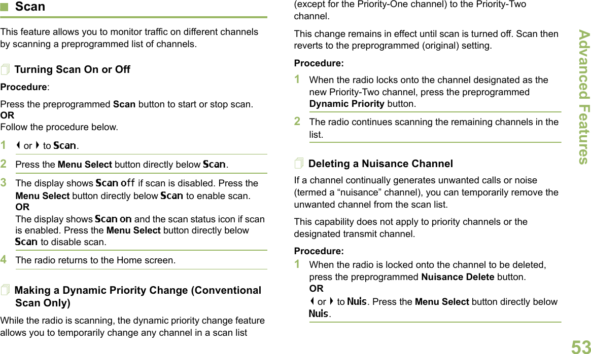 Advanced FeaturesEnglish53ScanThis feature allows you to monitor traffic on different channels by scanning a preprogrammed list of channels.Turning Scan On or OffProcedure: Press the preprogrammed Scan button to start or stop scan.OR Follow the procedure below.1&lt; or &gt; to Scan.2Press the Menu Select button directly below Scan.3The display shows Scan off if scan is disabled. Press the Menu Select button directly below Scan to enable scan.ORThe display shows Scan on and the scan status icon if scan is enabled. Press the Menu Select button directly below Scan to disable scan.4The radio returns to the Home screen.Making a Dynamic Priority Change (Conventional Scan Only)While the radio is scanning, the dynamic priority change feature allows you to temporarily change any channel in a scan list (except for the Priority-One channel) to the Priority-Two channel.This change remains in effect until scan is turned off. Scan then reverts to the preprogrammed (original) setting.Procedure:1When the radio locks onto the channel designated as the new Priority-Two channel, press the preprogrammed Dynamic Priority button.2The radio continues scanning the remaining channels in the list.Deleting a Nuisance ChannelIf a channel continually generates unwanted calls or noise (termed a “nuisance” channel), you can temporarily remove the unwanted channel from the scan list.This capability does not apply to priority channels or the designated transmit channel.Procedure:1When the radio is locked onto the channel to be deleted, press the preprogrammed Nuisance Delete button.OR&lt; or &gt; to Nuis. Press the Menu Select button directly below Nuis.