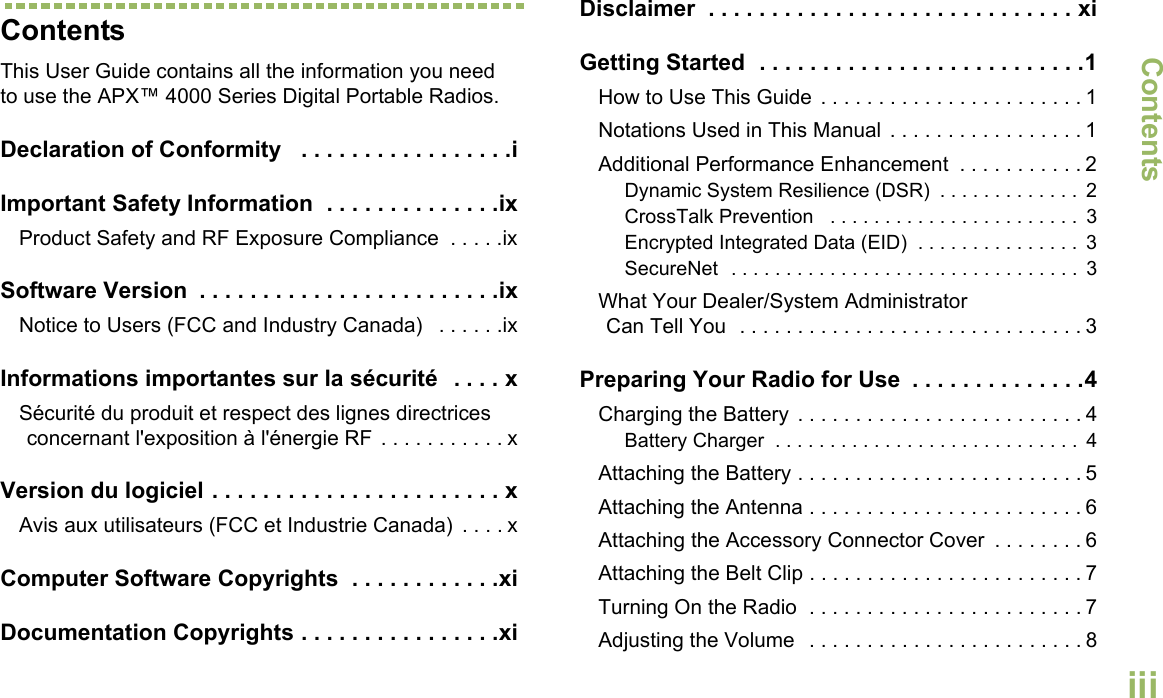 ContentsEnglishiiiContentsThis User Guide contains all the information you need to use the APX™ 4000 Series Digital Portable Radios.Declaration of Conformity   . . . . . . . . . . . . . . . . .iImportant Safety Information  . . . . . . . . . . . . . .ixProduct Safety and RF Exposure Compliance  . . . . .ixSoftware Version  . . . . . . . . . . . . . . . . . . . . . . . .ixNotice to Users (FCC and Industry Canada)   . . . . . .ixInformations importantes sur la sécurité   . . . . xSécurité du produit et respect des lignes directrices concernant l&apos;exposition à l&apos;énergie RF . . . . . . . . . . . xVersion du logiciel . . . . . . . . . . . . . . . . . . . . . . . xAvis aux utilisateurs (FCC et Industrie Canada)  . . . . xComputer Software Copyrights  . . . . . . . . . . . .xiDocumentation Copyrights . . . . . . . . . . . . . . . .xiDisclaimer  . . . . . . . . . . . . . . . . . . . . . . . . . . . . . xiGetting Started  . . . . . . . . . . . . . . . . . . . . . . . . . .1How to Use This Guide  . . . . . . . . . . . . . . . . . . . . . . . 1Notations Used in This Manual  . . . . . . . . . . . . . . . . . 1Additional Performance Enhancement  . . . . . . . . . . . 2Dynamic System Resilience (DSR)  . . . . . . . . . . . . .  2CrossTalk Prevention   . . . . . . . . . . . . . . . . . . . . . . .  3Encrypted Integrated Data (EID)  . . . . . . . . . . . . . . .  3SecureNet  . . . . . . . . . . . . . . . . . . . . . . . . . . . . . . . .  3What Your Dealer/System AdministratorCan Tell You  . . . . . . . . . . . . . . . . . . . . . . . . . . . . . . 3Preparing Your Radio for Use  . . . . . . . . . . . . . .4Charging the Battery  . . . . . . . . . . . . . . . . . . . . . . . . . 4Battery Charger  . . . . . . . . . . . . . . . . . . . . . . . . . . . .  4Attaching the Battery . . . . . . . . . . . . . . . . . . . . . . . . . 5Attaching the Antenna . . . . . . . . . . . . . . . . . . . . . . . . 6Attaching the Accessory Connector Cover  . . . . . . . . 6Attaching the Belt Clip . . . . . . . . . . . . . . . . . . . . . . . . 7Turning On the Radio  . . . . . . . . . . . . . . . . . . . . . . . . 7Adjusting the Volume   . . . . . . . . . . . . . . . . . . . . . . . . 8