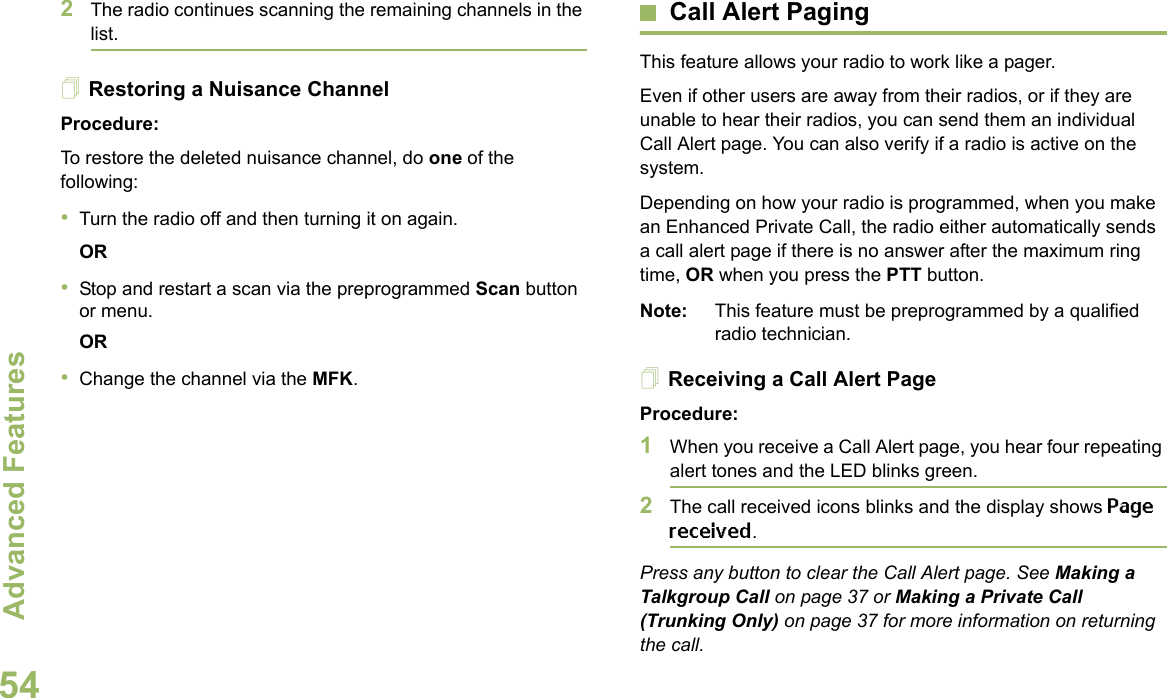 Advanced FeaturesEnglish542The radio continues scanning the remaining channels in the list.Restoring a Nuisance ChannelProcedure: To restore the deleted nuisance channel, do one of the following:•Turn the radio off and then turning it on again. OR•Stop and restart a scan via the preprogrammed Scan button or menu. OR•Change the channel via the MFK.Call Alert PagingThis feature allows your radio to work like a pager. Even if other users are away from their radios, or if they are unable to hear their radios, you can send them an individual Call Alert page. You can also verify if a radio is active on the system.Depending on how your radio is programmed, when you make an Enhanced Private Call, the radio either automatically sends a call alert page if there is no answer after the maximum ring time, OR when you press the PTT button. Note: This feature must be preprogrammed by a qualified radio technician.Receiving a Call Alert PageProcedure:1When you receive a Call Alert page, you hear four repeating alert tones and the LED blinks green. 2The call received icons blinks and the display shows Page received.Press any button to clear the Call Alert page. See Making a Talkgroup Call on page 37 or Making a Private Call (Trunking Only) on page 37 for more information on returning the call.