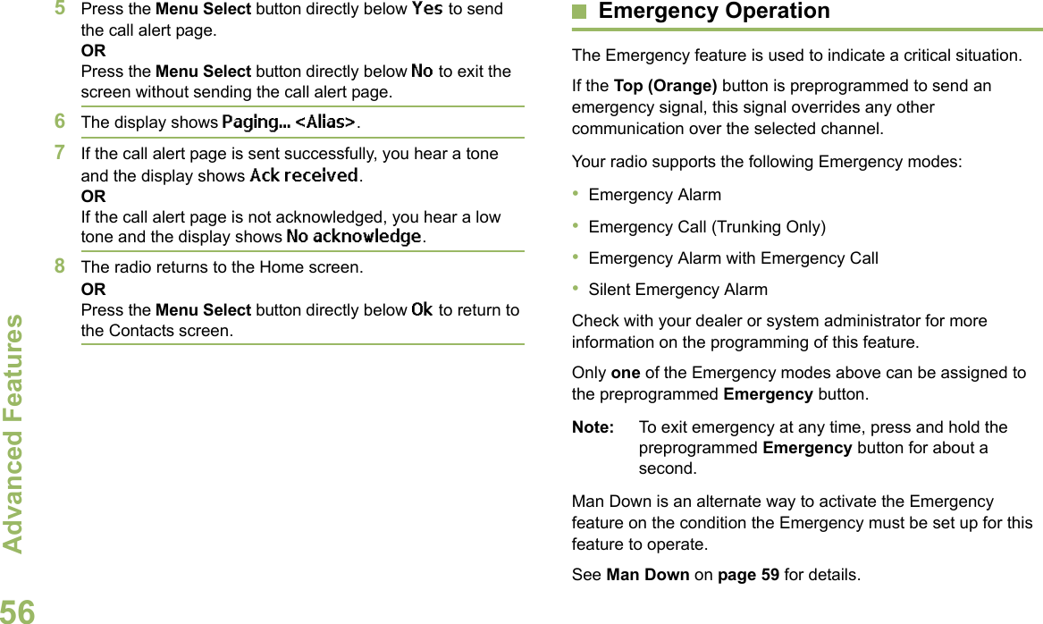 Advanced FeaturesEnglish565Press the Menu Select button directly below Yes to send the call alert page.ORPress the Menu Select button directly below No to exit the screen without sending the call alert page.6The display shows Paging... &lt;Alias&gt;.7If the call alert page is sent successfully, you hear a tone and the display shows Ack received.ORIf the call alert page is not acknowledged, you hear a low tone and the display shows No acknowledge.8The radio returns to the Home screen.ORPress the Menu Select button directly below Ok to return to the Contacts screen.Emergency OperationThe Emergency feature is used to indicate a critical situation.If the Top (Orange) button is preprogrammed to send an emergency signal, this signal overrides any other communication over the selected channel.Your radio supports the following Emergency modes:•Emergency Alarm•Emergency Call (Trunking Only)•Emergency Alarm with Emergency Call•Silent Emergency AlarmCheck with your dealer or system administrator for more information on the programming of this feature.Only one of the Emergency modes above can be assigned to the preprogrammed Emergency button.Note: To exit emergency at any time, press and hold the preprogrammed Emergency button for about a second.Man Down is an alternate way to activate the Emergency feature on the condition the Emergency must be set up for this feature to operate. See Man Down on page 59 for details.