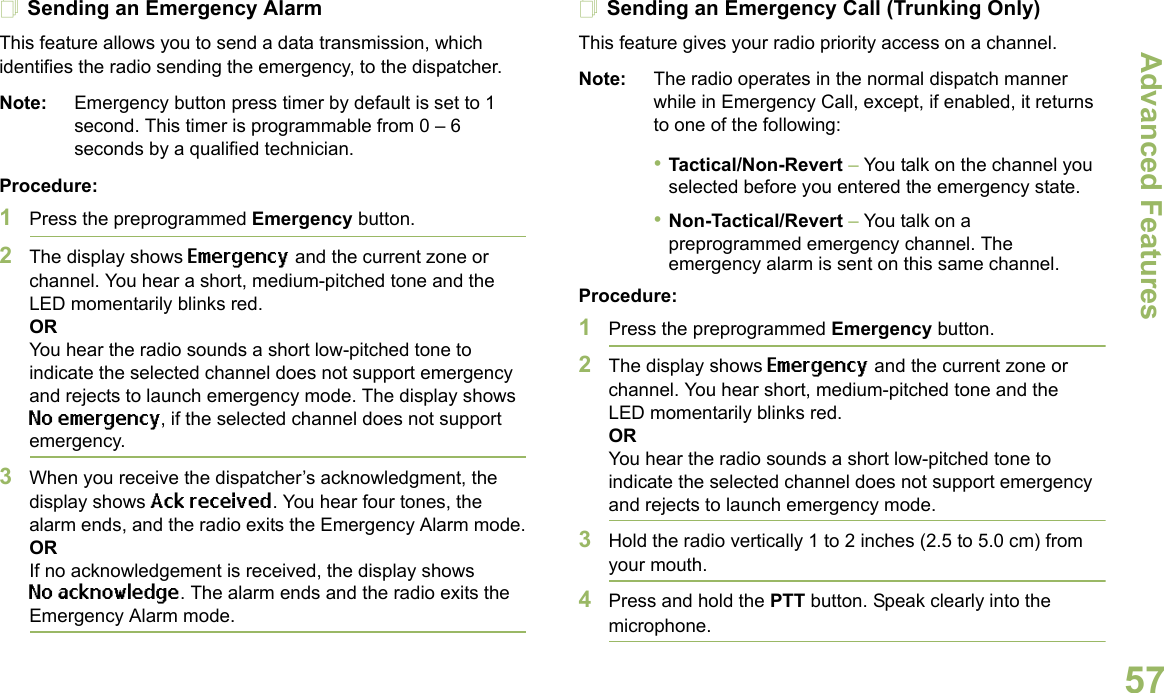 Advanced FeaturesEnglish57Sending an Emergency AlarmThis feature allows you to send a data transmission, which identifies the radio sending the emergency, to the dispatcher.Note: Emergency button press timer by default is set to 1 second. This timer is programmable from 0 – 6 seconds by a qualified technician.Procedure: 1Press the preprogrammed Emergency button.2The display shows Emergency and the current zone or channel. You hear a short, medium-pitched tone and the LED momentarily blinks red.ORYou hear the radio sounds a short low-pitched tone to indicate the selected channel does not support emergency and rejects to launch emergency mode. The display shows No emergency, if the selected channel does not support emergency.3When you receive the dispatcher’s acknowledgment, the display shows Ack received. You hear four tones, the alarm ends, and the radio exits the Emergency Alarm mode.ORIf no acknowledgement is received, the display shows No acknowledge. The alarm ends and the radio exits the Emergency Alarm mode.Sending an Emergency Call (Trunking Only)This feature gives your radio priority access on a channel.Note: The radio operates in the normal dispatch manner while in Emergency Call, except, if enabled, it returns to one of the following:•Tactical/Non-Revert – You talk on the channel you selected before you entered the emergency state.•Non-Tactical/Revert – You talk on a preprogrammed emergency channel. The emergency alarm is sent on this same channel.Procedure: 1Press the preprogrammed Emergency button.2The display shows Emergency and the current zone or channel. You hear short, medium-pitched tone and the LED momentarily blinks red.ORYou hear the radio sounds a short low-pitched tone to indicate the selected channel does not support emergency and rejects to launch emergency mode.3Hold the radio vertically 1 to 2 inches (2.5 to 5.0 cm) from your mouth.4Press and hold the PTT button. Speak clearly into the microphone.