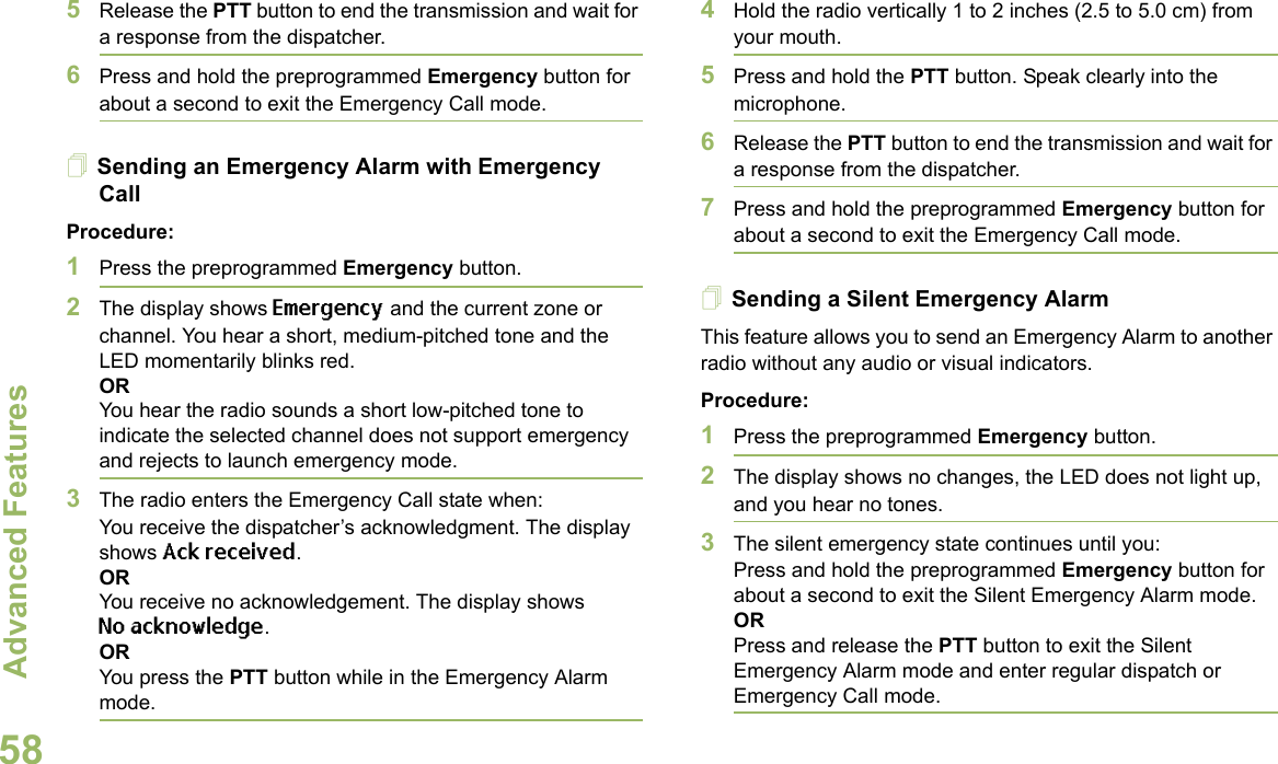 Advanced FeaturesEnglish585Release the PTT button to end the transmission and wait for a response from the dispatcher.6Press and hold the preprogrammed Emergency button for about a second to exit the Emergency Call mode.Sending an Emergency Alarm with Emergency CallProcedure: 1Press the preprogrammed Emergency button.2The display shows Emergency and the current zone or channel. You hear a short, medium-pitched tone and the LED momentarily blinks red.ORYou hear the radio sounds a short low-pitched tone to indicate the selected channel does not support emergency and rejects to launch emergency mode.3The radio enters the Emergency Call state when:You receive the dispatcher’s acknowledgment. The display shows Ack received.ORYou receive no acknowledgement. The display shows No acknowledge.ORYou press the PTT button while in the Emergency Alarm mode.4Hold the radio vertically 1 to 2 inches (2.5 to 5.0 cm) from your mouth.5Press and hold the PTT button. Speak clearly into the microphone.6Release the PTT button to end the transmission and wait for a response from the dispatcher.7Press and hold the preprogrammed Emergency button for about a second to exit the Emergency Call mode.Sending a Silent Emergency AlarmThis feature allows you to send an Emergency Alarm to another radio without any audio or visual indicators.Procedure: 1Press the preprogrammed Emergency button.2The display shows no changes, the LED does not light up, and you hear no tones.3The silent emergency state continues until you:Press and hold the preprogrammed Emergency button for about a second to exit the Silent Emergency Alarm mode.ORPress and release the PTT button to exit the Silent Emergency Alarm mode and enter regular dispatch or Emergency Call mode.