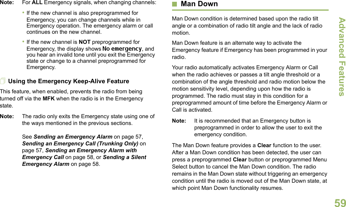 Advanced FeaturesEnglish59Note: For ALL Emergency signals, when changing channels:•If the new channel is also preprogrammed for Emergency, you can change channels while in Emergency operation. The emergency alarm or call continues on the new channel.•If the new channel is NOT preprogrammed for Emergency, the display shows No emergency, and you hear an invalid tone until you exit the Emergency state or change to a channel preprogrammed for Emergency.Using the Emergency Keep-Alive FeatureThis feature, when enabled, prevents the radio from being turned off via the MFK when the radio is in the Emergency state.Note: The radio only exits the Emergency state using one of the ways mentioned in the previous sections. See Sending an Emergency Alarm on page 57, Sending an Emergency Call (Trunking Only) on page 57, Sending an Emergency Alarm with Emergency Call on page 58, or Sending a Silent Emergency Alarm on page 58.Man DownMan Down condition is determined based upon the radio tilt angle or a combination of radio tilt angle and the lack of radio motion.Man Down feature is an alternate way to activate the Emergency feature if Emergency has been programmed in your radio. Your radio automatically activates Emergency Alarm or Call when the radio achieves or passes a tilt angle threshold or a combination of the angle threshold and radio motion below the motion sensitivity level, depending upon how the radio is programmed. The radio must stay in this condition for a preprogrammed amount of time before the Emergency Alarm or Call is activated.Note: It is recommended that an Emergency button is preprogrammed in order to allow the user to exit the emergency condition.The Man Down feature provides a Clear function to the user. After a Man Down condition has been detected, the user can press a preprogrammed Clear button or preprogrammed Menu Select button to cancel the Man Down condition. The radio remains in the Man Down state without triggering an emergency condition until the radio is moved out of the Man Down state, at which point Man Down functionality resumes.