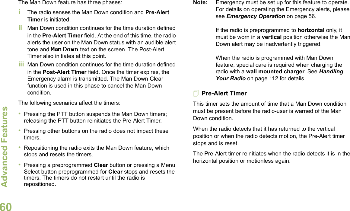 Advanced FeaturesEnglish60The Man Down feature has three phases: iThe radio senses the Man Down condition and Pre-Alert Timer is initiated. ii Man Down condition continues for the time duration defined in the Pre-Alert Timer field. At the end of this time, the radio alerts the user on the Man Down status with an audible alert tone and Man Down text on the screen. The Post-Alert Timer also initiates at this point.iii Man Down condition continues for the time duration defined in the Post-Alert Timer field. Once the timer expires, the Emergency alarm is transmitted. The Man Down Clear function is used in this phase to cancel the Man Down condition.The following scenarios affect the timers:•Pressing the PTT button suspends the Man Down timers; releasing the PTT button reinitiates the Pre-Alert Timer. •Pressing other buttons on the radio does not impact these timers.•Repositioning the radio exits the Man Down feature, which stops and resets the timers.•Pressing a preprogrammed Clear button or pressing a Menu Select button preprogrammed for Clear stops and resets the timers. The timers do not restart until the radio is repositioned.Note: Emergency must be set up for this feature to operate. For details on operating the Emergency alerts, please see Emergency Operation on page 56.If the radio is preprogrammed to horizontal only, it must be worn in a vertical position otherwise the Man Down alert may be inadvertently triggered. When the radio is programmed with Man Down feature, special care is required when charging the radio with a wall mounted charger. See Handling Your Radio on page 112 for details.Pre-Alert TimerThis timer sets the amount of time that a Man Down condition must be present before the radio-user is warned of the Man Down condition. When the radio detects that it has returned to the vertical position or when the radio detects motion, the Pre-Alert timer stops and is reset. The Pre-Alert timer reinitiates when the radio detects it is in the horizontal position or motionless again.