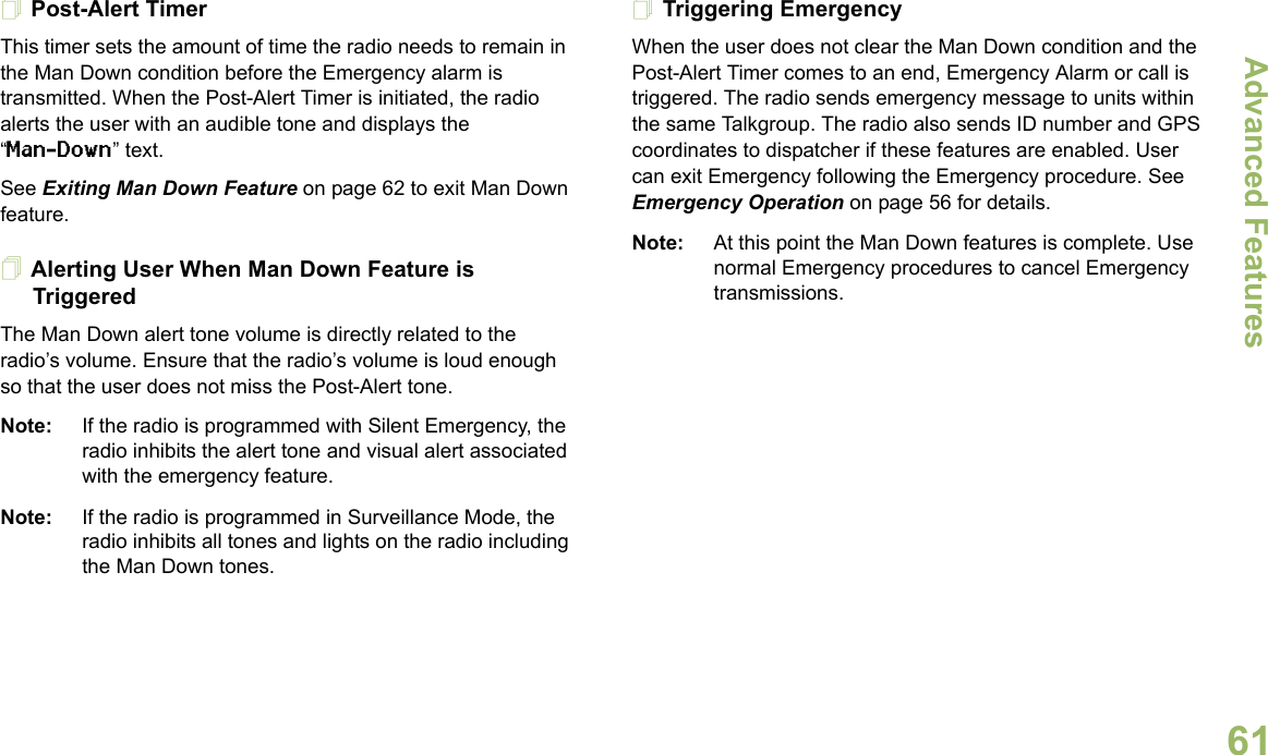 Advanced FeaturesEnglish61Post-Alert TimerThis timer sets the amount of time the radio needs to remain in the Man Down condition before the Emergency alarm is transmitted. When the Post-Alert Timer is initiated, the radio alerts the user with an audible tone and displays the “Man-Down” text. See Exiting Man Down Feature on page 62 to exit Man Down feature.Alerting User When Man Down Feature is TriggeredThe Man Down alert tone volume is directly related to the radio’s volume. Ensure that the radio’s volume is loud enough so that the user does not miss the Post-Alert tone. Note: If the radio is programmed with Silent Emergency, the radio inhibits the alert tone and visual alert associated with the emergency feature.Note: If the radio is programmed in Surveillance Mode, the radio inhibits all tones and lights on the radio including the Man Down tones.Triggering EmergencyWhen the user does not clear the Man Down condition and the Post-Alert Timer comes to an end, Emergency Alarm or call is triggered. The radio sends emergency message to units within the same Talkgroup. The radio also sends ID number and GPS coordinates to dispatcher if these features are enabled. User can exit Emergency following the Emergency procedure. See Emergency Operation on page 56 for details.Note: At this point the Man Down features is complete. Use normal Emergency procedures to cancel Emergency transmissions.