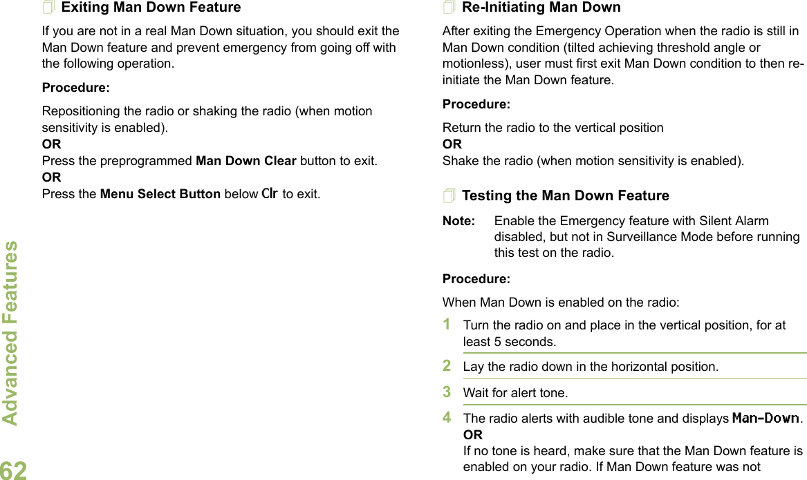 Advanced FeaturesEnglish62Exiting Man Down FeatureIf you are not in a real Man Down situation, you should exit the Man Down feature and prevent emergency from going off with the following operation.Procedure:Repositioning the radio or shaking the radio (when motion sensitivity is enabled).ORPress the preprogrammed Man Down Clear button to exit.ORPress the Menu Select Button below Clr to exit.Re-Initiating Man DownAfter exiting the Emergency Operation when the radio is still in Man Down condition (tilted achieving threshold angle or motionless), user must first exit Man Down condition to then re-initiate the Man Down feature. Procedure:Return the radio to the vertical positionORShake the radio (when motion sensitivity is enabled).Testing the Man Down FeatureNote: Enable the Emergency feature with Silent Alarm disabled, but not in Surveillance Mode before running this test on the radio.Procedure:When Man Down is enabled on the radio:1Turn the radio on and place in the vertical position, for at least 5 seconds.2Lay the radio down in the horizontal position. 3Wait for alert tone.4The radio alerts with audible tone and displays Man-Down.ORIf no tone is heard, make sure that the Man Down feature is enabled on your radio. If Man Down feature was not 