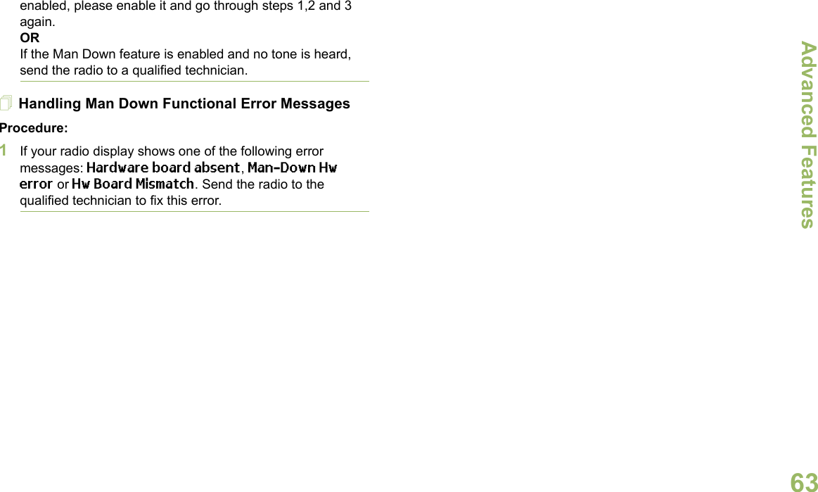 Advanced FeaturesEnglish63enabled, please enable it and go through steps 1,2 and 3 again.ORIf the Man Down feature is enabled and no tone is heard, send the radio to a qualified technician.Handling Man Down Functional Error MessagesProcedure:1If your radio display shows one of the following error messages: Hardware board absent, Man-Down Hw error or Hw Board Mismatch. Send the radio to the qualified technician to fix this error. 