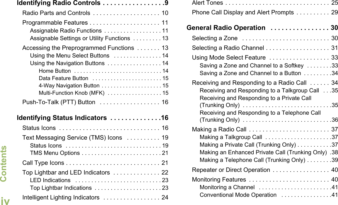 ContentsEnglishivIdentifying Radio Controls . . . . . . . . . . . . . . . . .9Radio Parts and Controls  . . . . . . . . . . . . . . . . . . . . 10Programmable Features . . . . . . . . . . . . . . . . . . . . . 11Assignable Radio Functions  . . . . . . . . . . . . . . . . . . 11Assignable Settings or Utility Functions  . . . . . . . . . 13Accessing the Preprogrammed Functions  . . . . . . .  13Using the Menu Select Buttons   . . . . . . . . . . . . . . . 14Using the Navigation Buttons  . . . . . . . . . . . . . . . . . 14Home Button  . . . . . . . . . . . . . . . . . . . . . . . . . . . . . 14Data Feature Button   . . . . . . . . . . . . . . . . . . . . . . . 154-Way Navigation Button . . . . . . . . . . . . . . . . . . . . 15Multi-Function Knob (MFK)  . . . . . . . . . . . . . . . . . . 15Push-To-Talk (PTT) Button   . . . . . . . . . . . . . . . . . . 16Identifying Status Indicators  . . . . . . . . . . . . . .16Status Icons  . . . . . . . . . . . . . . . . . . . . . . . . . . . . . . 16Text Messaging Service (TMS) Icons   . . . . . . . . . .  19Status Icons  . . . . . . . . . . . . . . . . . . . . . . . . . . . . . . 19TMS Menu Options . . . . . . . . . . . . . . . . . . . . . . . . . 21Call Type Icons . . . . . . . . . . . . . . . . . . . . . . . . . . . . 21Top Lightbar and LED Indicators  . . . . . . . . . . . . . . 22LED Indications   . . . . . . . . . . . . . . . . . . . . . . . . . . . 23Top Lightbar Indications  . . . . . . . . . . . . . . . . . . . . . 23Intelligent Lighting Indicators  . . . . . . . . . . . . . . . . . 24Alert Tones . . . . . . . . . . . . . . . . . . . . . . . . . . . . . . .  25Phone Call Display and Alert Prompts  . . . . . . . . . .  29General Radio Operation   . . . . . . . . . . . . . . . . 30Selecting a Zone   . . . . . . . . . . . . . . . . . . . . . . . . . .  30Selecting a Radio Channel . . . . . . . . . . . . . . . . . . .  31Using Mode Select Feature  . . . . . . . . . . . . . . . . . .  33Saving a Zone and Channel to a Softkey  . . . . . . . .33Saving a Zone and Channel to a Button  . . . . . . . . .34Receiving and Responding to a Radio Call  . . . . . .  34Receiving and Responding to a Talkgroup Call   . . .35Receiving and Responding to a Private Call (Trunking Only)  . . . . . . . . . . . . . . . . . . . . . . . . . . . .35Receiving and Responding to a Telephone Call (Trunking Only)  . . . . . . . . . . . . . . . . . . . . . . . . . . . .36Making a Radio Call  . . . . . . . . . . . . . . . . . . . . . . . .  37Making a Talkgroup Call  . . . . . . . . . . . . . . . . . . . . .37Making a Private Call (Trunking Only) . . . . . . . . . . .37Making an Enhanced Private Call (Trunking Only)  .38Making a Telephone Call (Trunking Only) . . . . . . . .39Repeater or Direct Operation  . . . . . . . . . . . . . . . . .  40Monitoring Features  . . . . . . . . . . . . . . . . . . . . . . . .  40Monitoring a Channel   . . . . . . . . . . . . . . . . . . . . . . .41Conventional Mode Operation   . . . . . . . . . . . . . . . .41