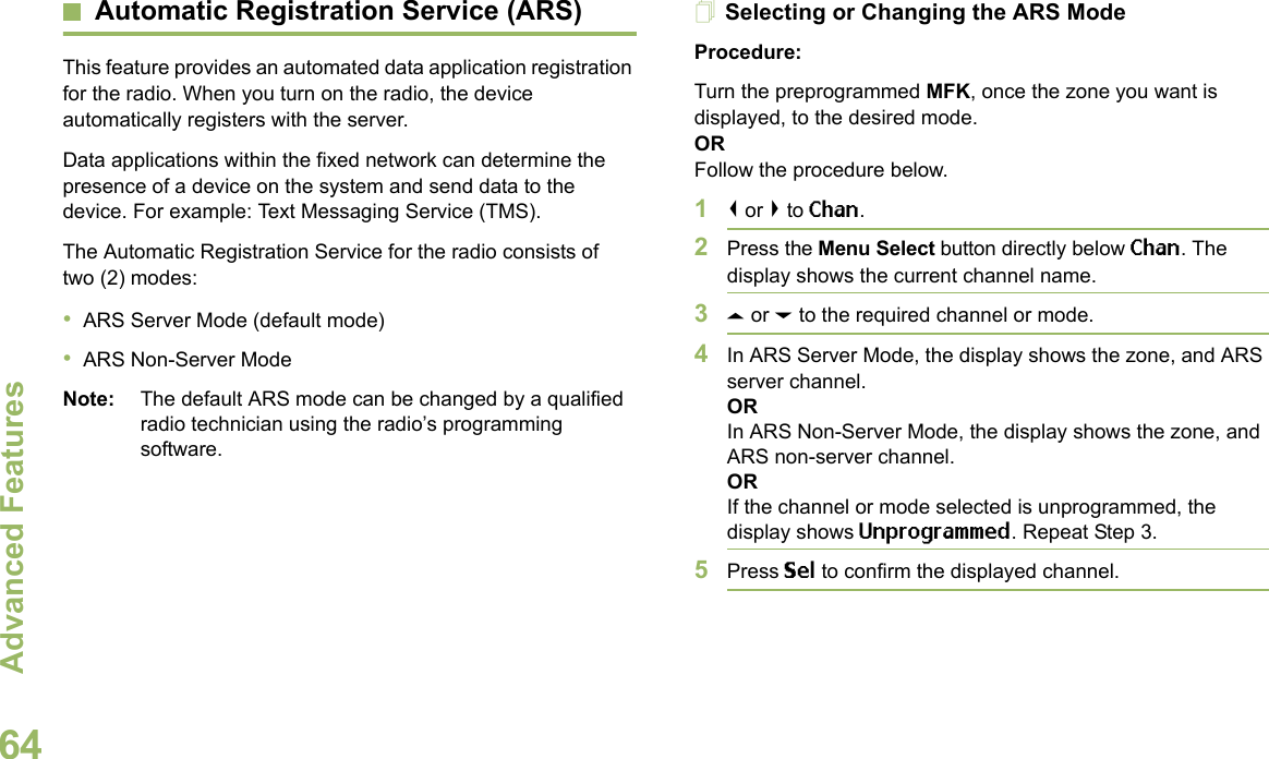 Advanced FeaturesEnglish64Automatic Registration Service (ARS)This feature provides an automated data application registration for the radio. When you turn on the radio, the device automatically registers with the server. Data applications within the fixed network can determine the presence of a device on the system and send data to the device. For example: Text Messaging Service (TMS).The Automatic Registration Service for the radio consists of two (2) modes: •ARS Server Mode (default mode)•ARS Non-Server ModeNote: The default ARS mode can be changed by a qualified radio technician using the radio’s programming software.Selecting or Changing the ARS ModeProcedure:Turn the preprogrammed MFK, once the zone you want is displayed, to the desired mode.ORFollow the procedure below.1&lt; or &gt; to Chan.2Press the Menu Select button directly below Chan. The display shows the current channel name.3U or D to the required channel or mode.4In ARS Server Mode, the display shows the zone, and ARS server channel.ORIn ARS Non-Server Mode, the display shows the zone, and ARS non-server channel.ORIf the channel or mode selected is unprogrammed, the display shows Unprogrammed. Repeat Step 3.5Press Sel to confirm the displayed channel.Advanced 