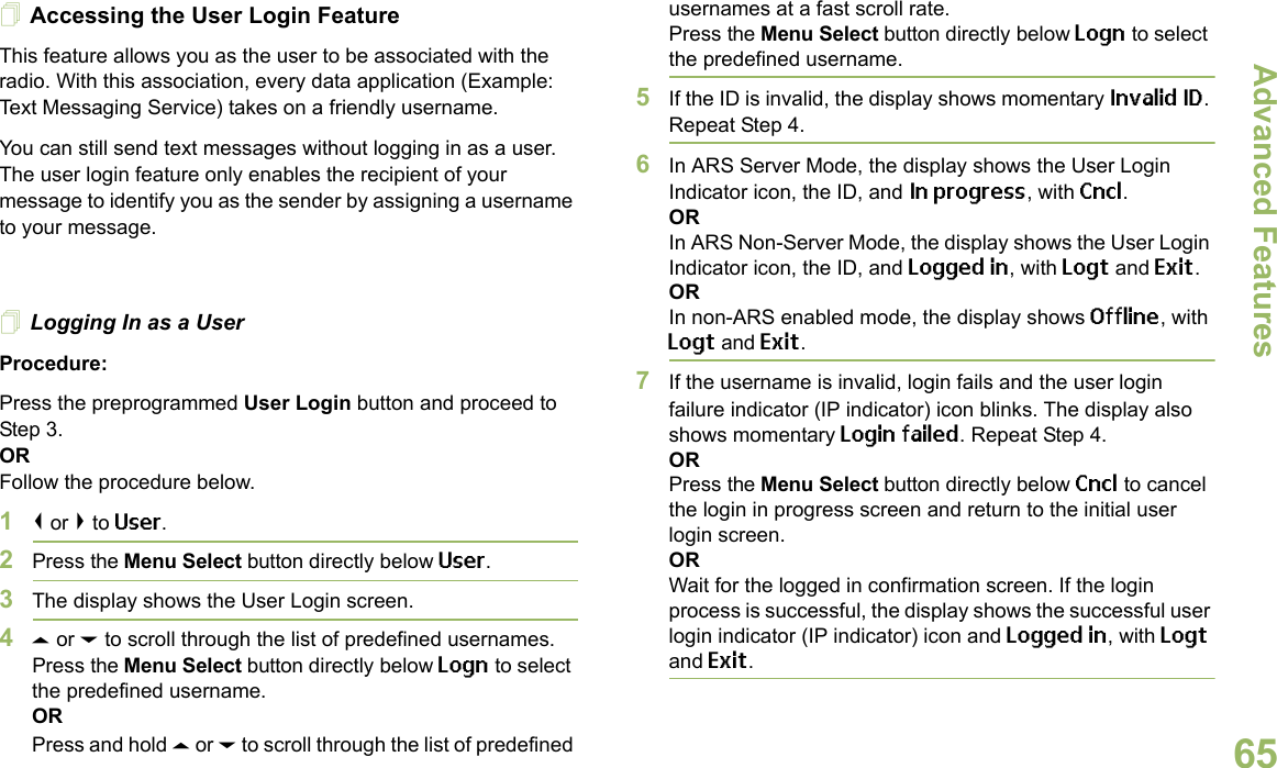 Advanced FeaturesEnglish65Accessing the User Login FeatureThis feature allows you as the user to be associated with the radio. With this association, every data application (Example: Text Messaging Service) takes on a friendly username.You can still send text messages without logging in as a user. The user login feature only enables the recipient of your message to identify you as the sender by assigning a username to your message.Logging In as a UserProcedure:Press the preprogrammed User Login button and proceed to Step 3.ORFollow the procedure below.1&lt; or &gt; to User.2Press the Menu Select button directly below User. 3The display shows the User Login screen.4U or D to scroll through the list of predefined usernames.Press the Menu Select button directly below Logn to select the predefined username.ORPress and hold U or D to scroll through the list of predefined usernames at a fast scroll rate.Press the Menu Select button directly below Logn to select the predefined username.5If the ID is invalid, the display shows momentary Invalid ID. Repeat Step 4.6In ARS Server Mode, the display shows the User Login Indicator icon, the ID, and In progress, with Cncl.ORIn ARS Non-Server Mode, the display shows the User Login Indicator icon, the ID, and Logged in, with Logt and Exit.ORIn non-ARS enabled mode, the display shows Offline, with Logt and Exit.7If the username is invalid, login fails and the user login failure indicator (IP indicator) icon blinks. The display also shows momentary Login failed. Repeat Step 4.ORPress the Menu Select button directly below Cncl to cancel the login in progress screen and return to the initial user login screen.ORWait for the logged in confirmation screen. If the login process is successful, the display shows the successful user login indicator (IP indicator) icon and Logged in, with Logt and Exit.