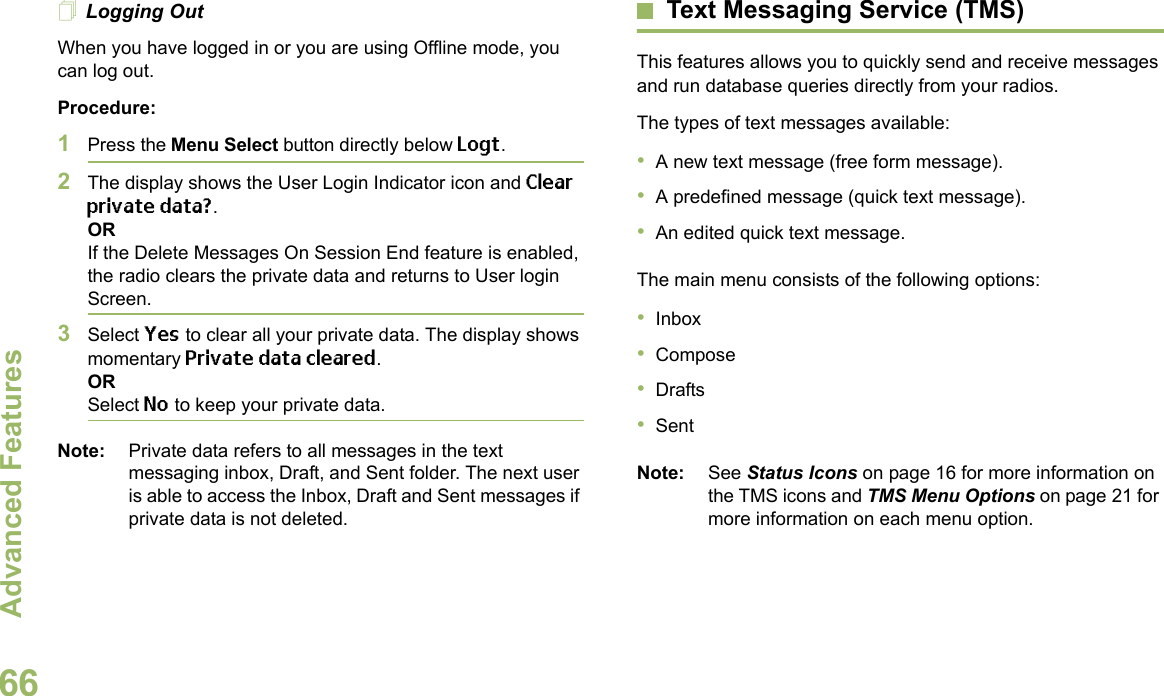 Advanced FeaturesEnglish66Logging OutWhen you have logged in or you are using Offline mode, you can log out.Procedure:1Press the Menu Select button directly below Logt.2The display shows the User Login Indicator icon and Clear private data?.ORIf the Delete Messages On Session End feature is enabled, the radio clears the private data and returns to User login Screen.3Select Yes to clear all your private data. The display shows momentary Private data cleared.ORSelect No to keep your private data.Note: Private data refers to all messages in the text messaging inbox, Draft, and Sent folder. The next user is able to access the Inbox, Draft and Sent messages if private data is not deleted.Text Messaging Service (TMS)This features allows you to quickly send and receive messages and run database queries directly from your radios.The types of text messages available:•A new text message (free form message).•A predefined message (quick text message).•An edited quick text message.The main menu consists of the following options:•Inbox•Compose•Drafts•SentNote: See Status Icons on page 16 for more information on the TMS icons and TMS Menu Options on page 21 for more information on each menu option.