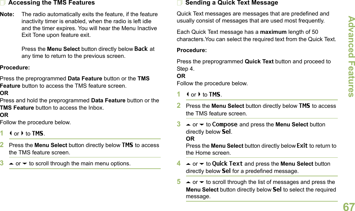 Advanced FeaturesEnglish67Accessing the TMS FeaturesNote: The radio automatically exits the feature, if the feature inactivity timer is enabled, when the radio is left idle and the timer expires. You will hear the Menu Inactive Exit Tone upon feature exit.Press the Menu Select button directly below Back at any time to return to the previous screen.Procedure:Press the preprogrammed Data Feature button or the TMS Feature button to access the TMS feature screen.ORPress and hold the preprogrammed Data Feature button or the TMS Feature button to access the Inbox.ORFollow the procedure below.1&lt; or &gt; to TMS.2Press the Menu Select button directly below TMS to access the TMS feature screen.3U or D to scroll through the main menu options.Sending a Quick Text MessageQuick Text messages are messages that are predefined and usually consist of messages that are used most frequently.Each Quick Text message has a maximum length of 50 characters.You can select the required text from the Quick Text. Procedure:Press the preprogrammed Quick Text button and proceed to Step 4.ORFollow the procedure below.1&lt; or &gt; to TMS.2Press the Menu Select button directly below TMS to access the TMS feature screen.3U or D to Compose and press the Menu Select button directly below Sel.ORPress the Menu Select button directly below Exit to return to the Home screen.4U or D to Quick Text and press the Menu Select button directly below Sel for a predefined message.5U or D to scroll through the list of messages and press the Menu Select button directly below Sel to select the required message.