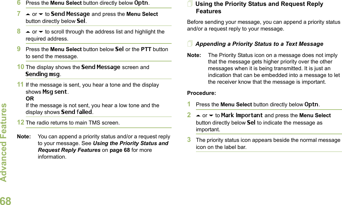 Advanced FeaturesEnglish686Press the Menu Select button directly below Optn.7U or D to Send Message and press the Menu Select button directly below Sel.8U or D to scroll through the address list and highlight the required address.9Press the Menu Select button below Sel or the PTT button to send the message.10 The display shows the Send Message screen and Sending msg.11 If the message is sent, you hear a tone and the display shows Msg sent.ORIf the message is not sent, you hear a low tone and the display shows Send failed.12 The radio returns to main TMS screen.Note: You can append a priority status and/or a request reply to your message. See Using the Priority Status and Request Reply Features on page 68 for more information.Using the Priority Status and Request Reply FeaturesBefore sending your message, you can append a priority status and/or a request reply to your message.Appending a Priority Status to a Text MessageNote: The Priority Status icon on a message does not imply that the message gets higher priority over the other messages when it is being transmitted. It is just an indication that can be embedded into a message to let the receiver know that the message is important.Procedure:1Press the Menu Select button directly below Optn.2U or D to Mark Important and press the Menu Select button directly below Sel to indicate the message as important.3The priority status icon appears beside the normal message icon on the label bar.