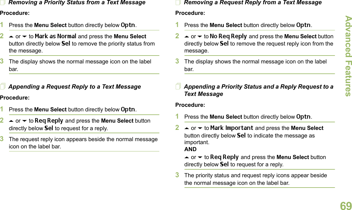 Advanced FeaturesEnglish69Removing a Priority Status from a Text MessageProcedure:1Press the Menu Select button directly below Optn.2U or D to Mark as Normal and press the Menu Select button directly below Sel to remove the priority status from the message.3The display shows the normal message icon on the label bar.Appending a Request Reply to a Text MessageProcedure:1Press the Menu Select button directly below Optn.2U or D to Req Reply and press the Menu Select button directly below Sel to request for a reply.3The request reply icon appears beside the normal message icon on the label bar.Removing a Request Reply from a Text MessageProcedure:1Press the Menu Select button directly below Optn.2U or D to No Req Reply and press the Menu Select button directly below Sel to remove the request reply icon from the message.3The display shows the normal message icon on the label bar.Appending a Priority Status and a Reply Request to a Text MessageProcedure:1Press the Menu Select button directly below Optn.2U or D to Mark Important and press the Menu Select button directly below Sel to indicate the message as important.ANDU or D to Req Reply and press the Menu Select button directly below Sel to request for a reply.3The priority status and request reply icons appear beside the normal message icon on the label bar.